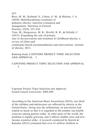 437.
Ross, M. M., Kolbash, S., Cohen, G. M., & Skelton, J. A.
(2010). Multidisciplinary treatment of
pediatric obesity: nutrition evaluation and
management. Nutrition in Clinical
Practice, 25(4), 327-334.
Vine, M., Hargreaves, M. B., Briefel, R. R., & Orfield, C.
(2013). Expanding the role of primary
care in the prevention and treatment of childhood obesity: a
review of clinic-and
community-based recommendations and interventions. Journal
of obesity, 2013.
Running head: CAPSTONE PROJECT TOPIC SELECTION
AND APPROVAL 1
CAPSTONE PROJECT TOPIC SELECTION AND APPROVAL
2
Capstone Project Topic Selection and Approval
Grand Canyon University: NRS-490
According to the American Heart Association (2018), one third
of the children and adolescents are affected by obesity in the
United States. Going into the millennium, its prevalence had
tripled so much so that it is regarded as the number one health
concerns among parents today. In other parts of the world, the
problem is rapidly growing, and it affects middle class and low-
income countries alike. A research conducted by Karnik &
Kanekar (2012) estimated that over 41 million children in
 