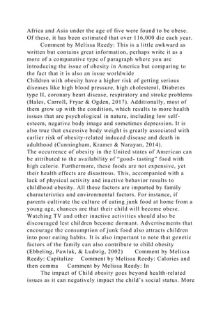 Africa and Asia under the age of five were found to be obese.
Of these, it has been estimated that over 116,000 die each year.
Comment by Melissa Reedy: This is a little awkward as
written but contains great information, perhaps write it as a
more of a comparative type of paragraph where you are
introducing the issue of obesity in America but comparing to
the fact that it is also an issue worldwide
Children with obesity have a higher risk of getting serious
diseases like high blood pressure, high cholesterol, Diabetes
type II, coronary heart disease, respiratory and stroke problems
(Hales, Carroll, Fryar & Ogden, 2017). Additionally, most of
them grow up with the condition, which results to more health
issues that are psychological in nature, including low self-
esteem, negative body image and sometimes depression. It is
also true that excessive body weight is greatly associated with
earlier risk of obesity-related induced disease and death in
adulthood (Cunningham, Kramer & Narayan, 2014).
The occurrence of obesity in the United states of American can
be attributed to the availability of “good- tasting” food with
high calorie. Furthermore, these foods are not expensive, yet
their health effects are disastrous. This, accompanied with a
lack of physical activity and inactive behavior results to
childhood obesity. All these factors are imparted by family
characteristics and environmental factors. For instance, if
parents cultivate the culture of eating junk food at home from a
young age, chances are that their child will become obese.
Watching TV and other inactive activities should also be
discouraged lest children become dormant. Advertisements that
encourage the consumption of junk food also attracts children
into poor eating habits. It is also important to note that genetic
factors of the family can also contribute to child obesity
(Ebbeling, Pawlak, & Ludwig, 2002) Comment by Melissa
Reedy: Capitalize Comment by Melissa Reedy: Calories and
then comma Comment by Melissa Reedy: In
The impact of Child obesity goes beyond health-related
issues as it can negatively impact the child’s social status. More
 