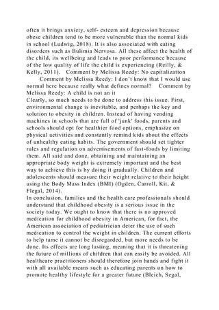 often it brings anxiety, self- esteem and depression because
obese children tend to be more vulnerable than the normal kids
in school (Ludwig, 2018). It is also associated with eating
disorders such as Bulimia Nervosa. All these affect the health of
the child, its wellbeing and leads to poor performance because
of the low quality of life the child is experiencing (Reilly, &
Kelly, 2011). Comment by Melissa Reedy: No capitalization
Comment by Melissa Reedy: I don’t know that I would use
normal here because really what defines normal? Comment by
Melissa Reedy: A child is not an it
Clearly, so much needs to be done to address this issue. First,
environmental change is inevitable, and perhaps the key and
solution to obesity in children. Instead of having vending
machines in schools that are full of 'junk' foods, parents and
schools should opt for healthier food options, emphasize on
physical activities and constantly remind kids about the effects
of unhealthy eating habits. The government should set tighter
rules and regulation on advertisements of fast-foods by limiting
them. All said and done, obtaining and maintaining an
appropriate body weight is extremely important and the best
way to achieve this is by doing it gradually. Children and
adolescents should measure their weight relative to their height
using the Body Mass Index (BMI) (Ogden, Carroll, Kit, &
Flegal, 2014).
In conclusion, families and the health care professionals should
understand that childhood obesity is a serious issue in the
society today. We ought to know that there is no approved
medication for childhood obesity in American, for fact, the
American association of pediatrician deter the use of such
medication to control the weight in children. The current efforts
to help tame it cannot be disregarded, but more needs to be
done. Its effects are long lasting, meaning that it is threatening
the future of millions of children that can easily be avoided. All
healthcare practitioners should therefore join hands and fight it
with all available means such as educating parents on how to
promote healthy lifestyle for a greater future (Bleich, Segal,
 