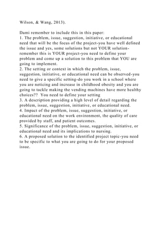 Wilson, & Wang, 2013).
Dami remember to include this in this paper:
1. The problem, issue, suggestion, initiative, or educational
need that will be the focus of the project-you have well defined
the issue and yes, some solutions but not YOUR solution-
remember this is YOUR project-you need to define your
problem and come up a solution to this problem that YOU are
going to implement.
2. The setting or context in which the problem, issue,
suggestion, initiative, or educational need can be observed-you
need to give a specific setting-do you work in a school where
you are noticing and increase in childhood obesity and you are
going to tackle making the vending machines have more healthy
choices?? You need to define your setting
3. A description providing a high level of detail regarding the
problem, issue, suggestion, initiative, or educational need.
4. Impact of the problem, issue, suggestion, initiative, or
educational need on the work environment, the quality of care
provided by staff, and patient outcomes.
5. Significance of the problem, issue, suggestion, initiative, or
educational need and its implications to nursing.
6. A proposed solution to the identified project topic-you need
to be specific to what you are going to do for your proposed
issue.
 