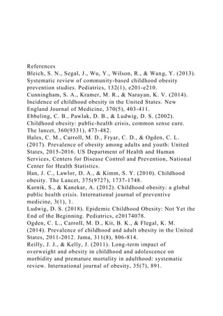 References
Bleich, S. N., Segal, J., Wu, Y., Wilson, R., & Wang, Y. (2013).
Systematic review of community-based childhood obesity
prevention studies. Pediatrics, 132(1), e201-e210.
Cunningham, S. A., Kramer, M. R., & Narayan, K. V. (2014).
Incidence of childhood obesity in the United States. New
England Journal of Medicine, 370(5), 403-411.
Ebbeling, C. B., Pawlak, D. B., & Ludwig, D. S. (2002).
Childhood obesity: public-health crisis, common sense cure.
The lancet, 360(9331), 473-482.
Hales, C. M., Carroll, M. D., Fryar, C. D., & Ogden, C. L.
(2017). Prevalence of obesity among adults and youth: United
States, 2015-2016. US Department of Health and Human
Services, Centers for Disease Control and Prevention, National
Center for Health Statistics.
Han, J. C., Lawlor, D. A., & Kimm, S. Y. (2010). Childhood
obesity. The Lancet, 375(9727), 1737-1748.
Karnik, S., & Kanekar, A. (2012). Childhood obesity: a global
public health crisis. International journal of preventive
medicine, 3(1), 1.
Ludwig, D. S. (2018). Epidemic Childhood Obesity: Not Yet the
End of the Beginning. Pediatrics, e20174078.
Ogden, C. L., Carroll, M. D., Kit, B. K., & Flegal, K. M.
(2014). Prevalence of childhood and adult obesity in the United
States, 2011-2012. Jama, 311(8), 806-814.
Reilly, J. J., & Kelly, J. (2011). Long-term impact of
overweight and obesity in childhood and adolescence on
morbidity and premature mortality in adulthood: systematic
review. International journal of obesity, 35(7), 891.
 