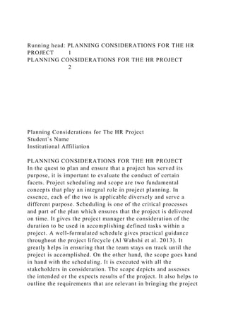 Running head: PLANNING CONSIDERATIONS FOR THE HR
PROJECT 1
PLANNING CONSIDERATIONS FOR THE HR PROJECT
2
Planning Considerations for The HR Project
Student`s Name
Institutional Affiliation
PLANNING CONSIDERATIONS FOR THE HR PROJECT
In the quest to plan and ensure that a project has served its
purpose, it is important to evaluate the conduct of certain
facets. Project scheduling and scope are two fundamental
concepts that play an integral role in project planning. In
essence, each of the two is applicable diversely and serve a
different purpose. Scheduling is one of the critical processes
and part of the plan which ensures that the project is delivered
on time. It gives the project manager the consideration of the
duration to be used in accomplishing defined tasks within a
project. A well-formulated schedule gives practical guidance
throughout the project lifecycle (Al Wahshi et al. 2013). It
greatly helps in ensuring that the team stays on track until the
project is accomplished. On the other hand, the scope goes hand
in hand with the scheduling. It is executed with all the
stakeholders in consideration. The scope depicts and assesses
the intended or the expects results of the project. It also helps to
outline the requirements that are relevant in bringing the project
 