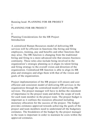 Running head: PLANNING FOR HR PROJECT
1
PLANNING FOR HR PROJECT
5
Planning Considerations for the HR Project
Introduction
A centralized Human Resources model of delivering HR
services will be efficient in functions like hiring and firing
employees, training, pay and benefits and other functions that
may arise. The HR function is changing from the traditional
hiring and firing to a more advanced role that ensures business
continuity. These roles also include being involved in the
organization’s strategic planning as it aligns its talent hiring
and firing strategy to the overall vision and direction of the
organization. Centralized HR function is able to align its HR
plan and strategies and align them with that of the vision and
goals of the organization.
Project implementation of the HR project will ensure and cost
efficient and consistent model of delivering HR services in the
organization through the centralized model of delivering HR
services. The project manager will have to define the statement
of importance to the project team and define the scope of work
for each team member in the project team. The project budget is
important as it outlines the resources allocated including
monetary allocation for the success of the project. The budget
provides estimates approved towards achieving the goals of the
project and team members need to understand all the budgetary
estimates. The breakdown of the budget by the project manager
to the team is important in order to maintain he costs within the
approved estimates.
 