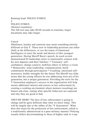 Running head: POLICE ETHICS
2
POLICE ETHICS
Abstract (summary)
The full text may take 40-60 seconds to translate; larger
documents may take longer.
Cancel
Obedience, loyalty and seniority may mean something entirely
different to Gen Y. Those now in leadership positions can either
chafe at the differences, or use the tenets of Emotional
Intelligence to meet the needs and desires of this youngest
generation. During Sheriff Baca's speech, he used several
demonstrated EI leadership styles to emotionally connect with
his new deputies and their families: * Visionary: self-
confidence; change catalyst; mobilize others to follow a vision
* Democratic: team leadership; communication; build
commitment through participation * Coaching: emotional self-
awareness; builds strengths for the future The Sheriff was fully
aware that the young officers he was addressing were not of his
generation, but a unique generation. Providing the tools for the
Y Generation employee's success in the organization will help
ensure additional interest and careers in law enforcement by
creating a working environment where mentors (coaching) are
honest and clear, stating what specific behaviors are expected
and why they are good or bad.
THEY'RE HERE! The face of law enforcement is going to
change and be quite different than what we know today. This
will be largely due to the influx of the "Y Generation". What
does this mean for the profession of law enforcement, which is
a traditionally administered in a para-military manner? Policing
usually defers decisionmaking to those of higher rank in a top-
 