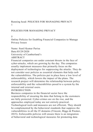 Running head: POLICIES FOR MANAGING PRIVACY
1
POLICIES FOR MANAGING PRIVACY
5
Online Policies for Enabling Financial Companies to Manage
Privacy Issues
Name: Sunil Kumar Parisa
Date:03/29/2020
University of Cumberland’s
ABSTRACT
Financial companies are under constant threats in the face of
cyber-attacks, which are growing by the day. The companies
usually implement measures that primarily focus on the
deployment of technologies for suppressing the attacks. They do
not consider user policies as essential elements that help curb
the vulnerabilities. The policies put in place have a low level of
enforceability, which lowers the impact of the plans. The
research project will determine the relationship between policy
enforceability and the vulnerabilities posed to a system by the
internal and external users.
INTRODUCTION
Business companies in the financial sector have the
responsibility of ensuring the data that belong to the customers
are fully protected. Cyber-crimes are on the rise, and the
approaches employed today are not entirely practical.
Technological tools and measures are not efficient. They should
be complemented by the behavioral standards that suppress the
vulnerabilities in all the IT domains (Vincent, Higgs & Pinsker,
2015). Enforceable policies will ensure there is an integration
of behavioral and technological measures for promoting data
 