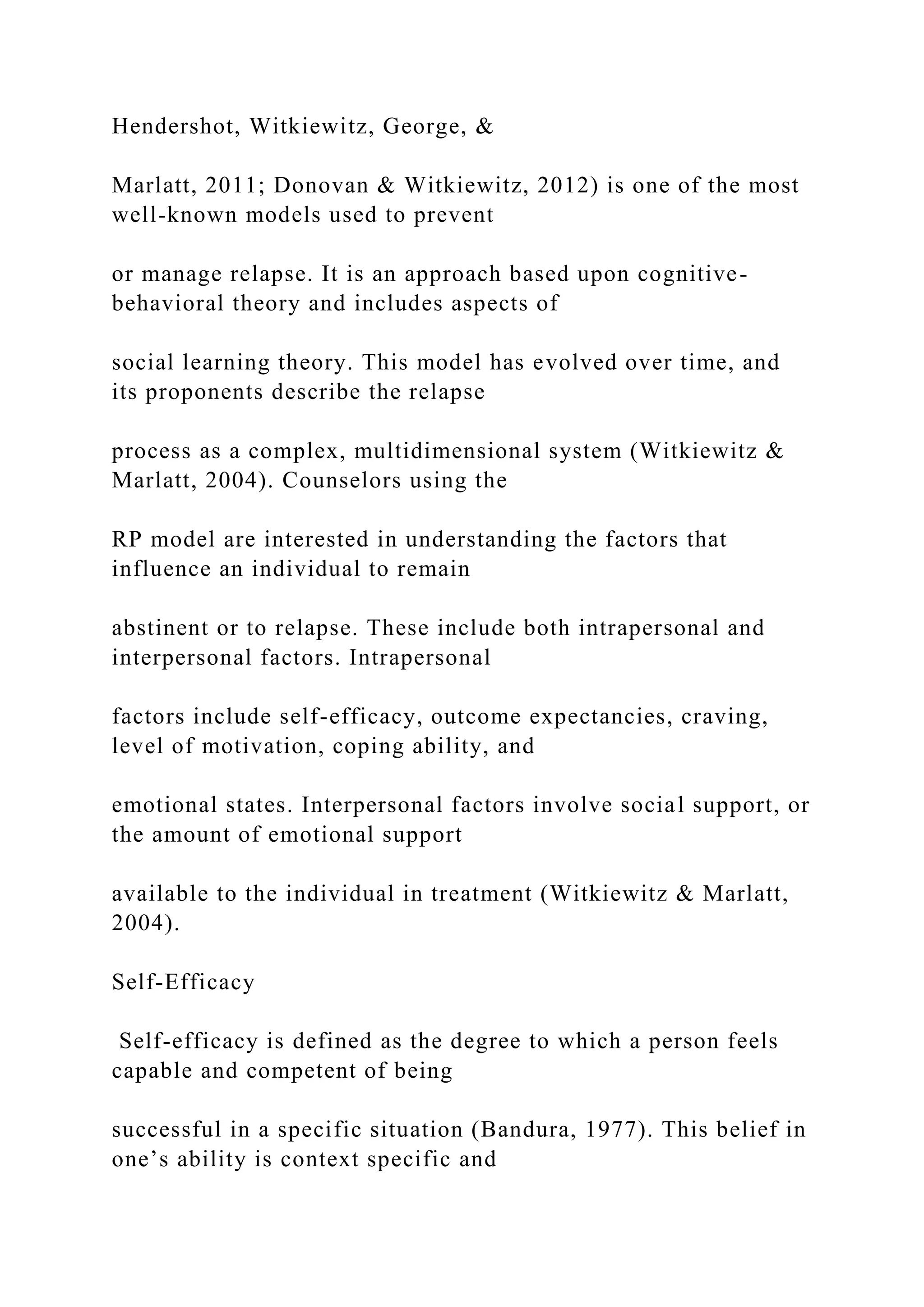Hendershot, Witkiewitz, George, &
Marlatt, 2011; Donovan & Witkiewitz, 2012) is one of the most
well-known models used to prevent
or manage relapse. It is an approach based upon cognitive-
behavioral theory and includes aspects of
social learning theory. This model has evolved over time, and
its proponents describe the relapse
process as a complex, multidimensional system (Witkiewitz &
Marlatt, 2004). Counselors using the
RP model are interested in understanding the factors that
influence an individual to remain
abstinent or to relapse. These include both intrapersonal and
interpersonal factors. Intrapersonal
factors include self-efficacy, outcome expectancies, craving,
level of motivation, coping ability, and
emotional states. Interpersonal factors involve social support, or
the amount of emotional support
available to the individual in treatment (Witkiewitz & Marlatt,
2004).
Self-Efficacy
Self-efficacy is defined as the degree to which a person feels
capable and competent of being
successful in a specific situation (Bandura, 1977). This belief in
one’s ability is context specific and
 