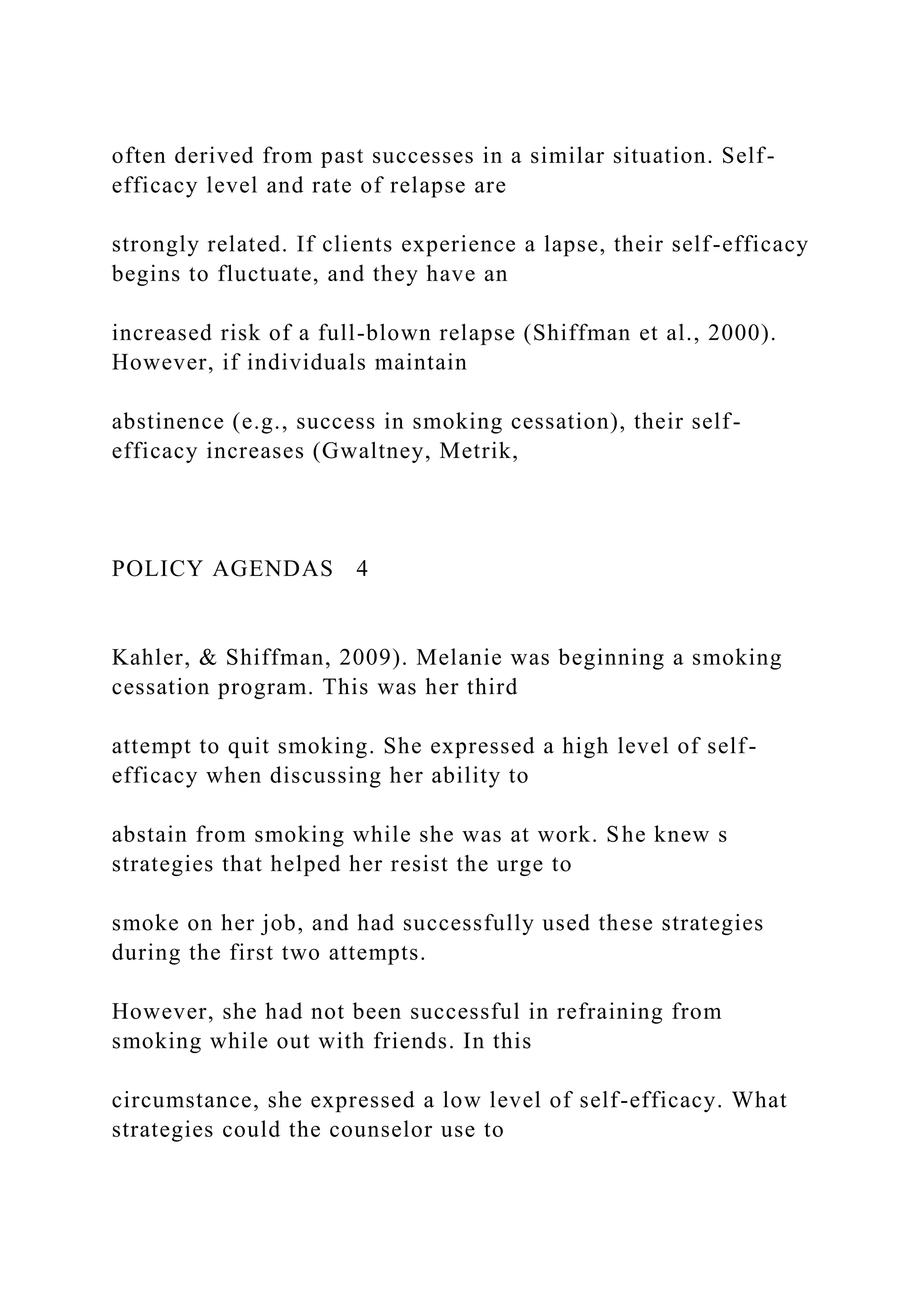 often derived from past successes in a similar situation. Self-
efficacy level and rate of relapse are
strongly related. If clients experience a lapse, their self-efficacy
begins to fluctuate, and they have an
increased risk of a full-blown relapse (Shiffman et al., 2000).
However, if individuals maintain
abstinence (e.g., success in smoking cessation), their self-
efficacy increases (Gwaltney, Metrik,
POLICY AGENDAS 4
Kahler, & Shiffman, 2009). Melanie was beginning a smoking
cessation program. This was her third
attempt to quit smoking. She expressed a high level of self-
efficacy when discussing her ability to
abstain from smoking while she was at work. She knew s
strategies that helped her resist the urge to
smoke on her job, and had successfully used these strategies
during the first two attempts.
However, she had not been successful in refraining from
smoking while out with friends. In this
circumstance, she expressed a low level of self-efficacy. What
strategies could the counselor use to
 