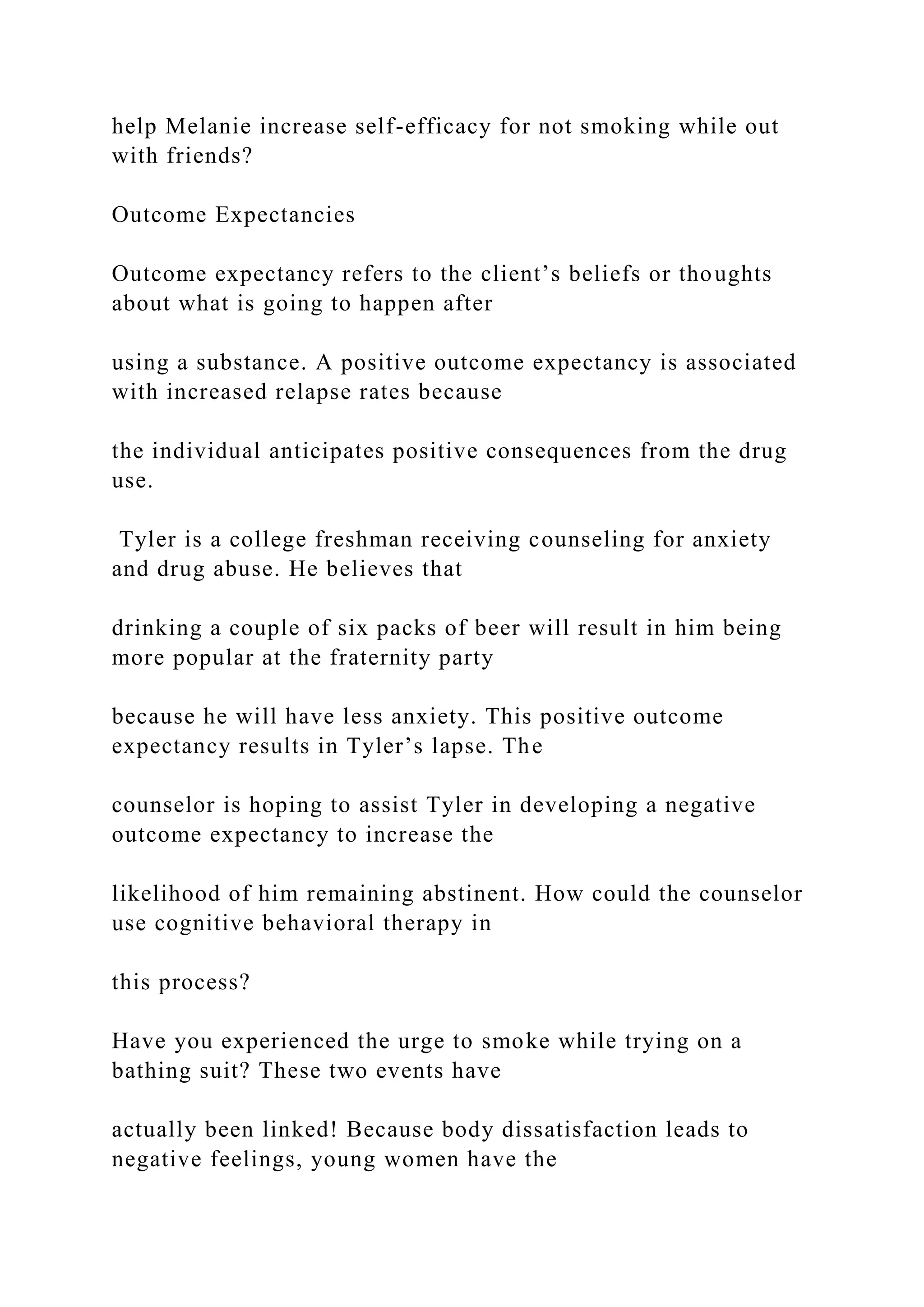 help Melanie increase self-efficacy for not smoking while out
with friends?
Outcome Expectancies
Outcome expectancy refers to the client’s beliefs or thoughts
about what is going to happen after
using a substance. A positive outcome expectancy is associated
with increased relapse rates because
the individual anticipates positive consequences from the drug
use.
Tyler is a college freshman receiving counseling for anxiety
and drug abuse. He believes that
drinking a couple of six packs of beer will result in him being
more popular at the fraternity party
because he will have less anxiety. This positive outcome
expectancy results in Tyler’s lapse. The
counselor is hoping to assist Tyler in developing a negative
outcome expectancy to increase the
likelihood of him remaining abstinent. How could the counselor
use cognitive behavioral therapy in
this process?
Have you experienced the urge to smoke while trying on a
bathing suit? These two events have
actually been linked! Because body dissatisfaction leads to
negative feelings, young women have the
 