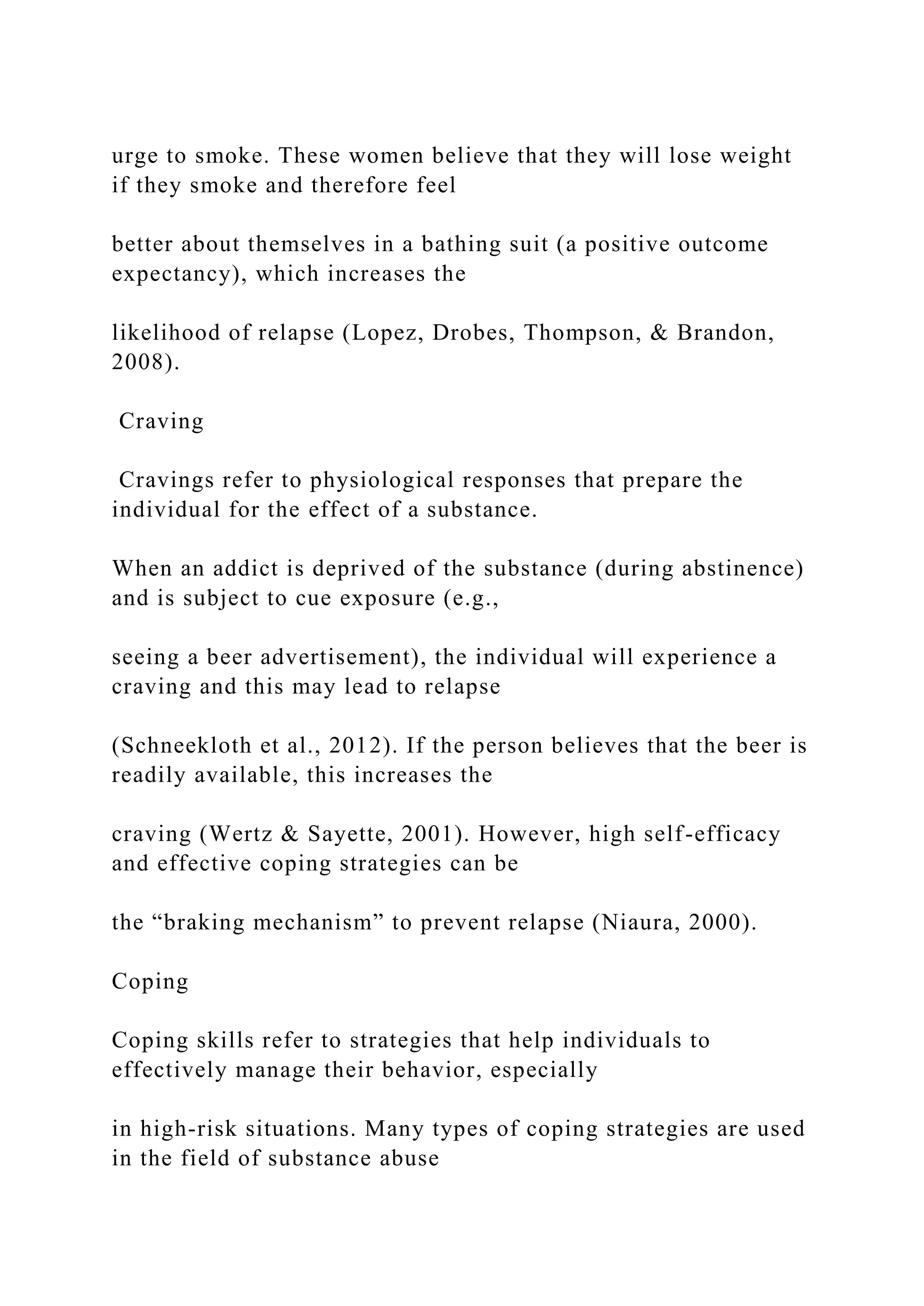 urge to smoke. These women believe that they will lose weight
if they smoke and therefore feel
better about themselves in a bathing suit (a positive outcome
expectancy), which increases the
likelihood of relapse (Lopez, Drobes, Thompson, & Brandon,
2008).
Craving
Cravings refer to physiological responses that prepare the
individual for the effect of a substance.
When an addict is deprived of the substance (during abstinence)
and is subject to cue exposure (e.g.,
seeing a beer advertisement), the individual will experience a
craving and this may lead to relapse
(Schneekloth et al., 2012). If the person believes that the beer is
readily available, this increases the
craving (Wertz & Sayette, 2001). However, high self-efficacy
and effective coping strategies can be
the “braking mechanism” to prevent relapse (Niaura, 2000).
Coping
Coping skills refer to strategies that help individuals to
effectively manage their behavior, especially
in high-risk situations. Many types of coping strategies are used
in the field of substance abuse
 