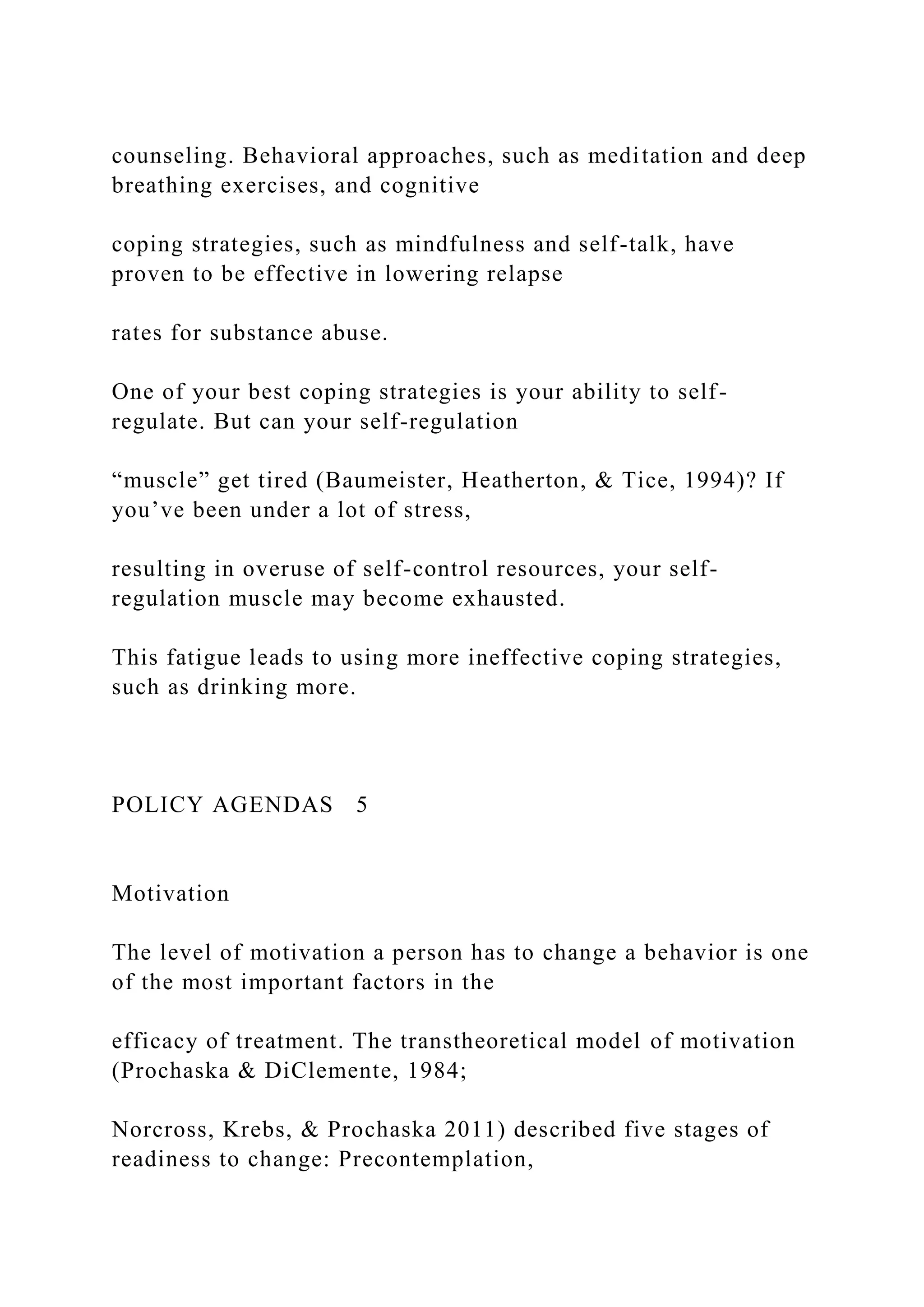 counseling. Behavioral approaches, such as meditation and deep
breathing exercises, and cognitive
coping strategies, such as mindfulness and self-talk, have
proven to be effective in lowering relapse
rates for substance abuse.
One of your best coping strategies is your ability to self-
regulate. But can your self-regulation
“muscle” get tired (Baumeister, Heatherton, & Tice, 1994)? If
you’ve been under a lot of stress,
resulting in overuse of self-control resources, your self-
regulation muscle may become exhausted.
This fatigue leads to using more ineffective coping strategies,
such as drinking more.
POLICY AGENDAS 5
Motivation
The level of motivation a person has to change a behavior is one
of the most important factors in the
efficacy of treatment. The transtheoretical model of motivation
(Prochaska & DiClemente, 1984;
Norcross, Krebs, & Prochaska 2011) described five stages of
readiness to change: Precontemplation,
 