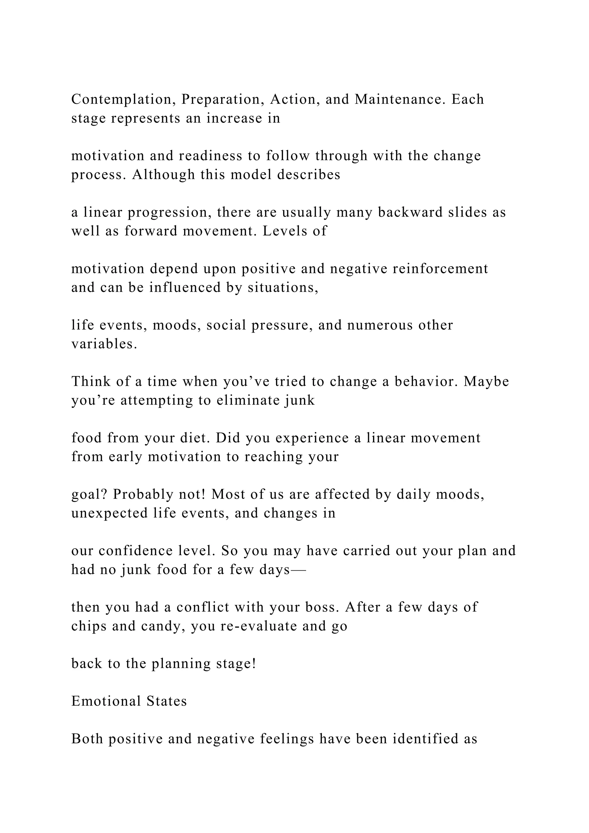 Contemplation, Preparation, Action, and Maintenance. Each
stage represents an increase in
motivation and readiness to follow through with the change
process. Although this model describes
a linear progression, there are usually many backward slides as
well as forward movement. Levels of
motivation depend upon positive and negative reinforcement
and can be influenced by situations,
life events, moods, social pressure, and numerous other
variables.
Think of a time when you’ve tried to change a behavior. Maybe
you’re attempting to eliminate junk
food from your diet. Did you experience a linear movement
from early motivation to reaching your
goal? Probably not! Most of us are affected by daily moods,
unexpected life events, and changes in
our confidence level. So you may have carried out your plan and
had no junk food for a few days—
then you had a conflict with your boss. After a few days of
chips and candy, you re-evaluate and go
back to the planning stage!
Emotional States
Both positive and negative feelings have been identified as
 
