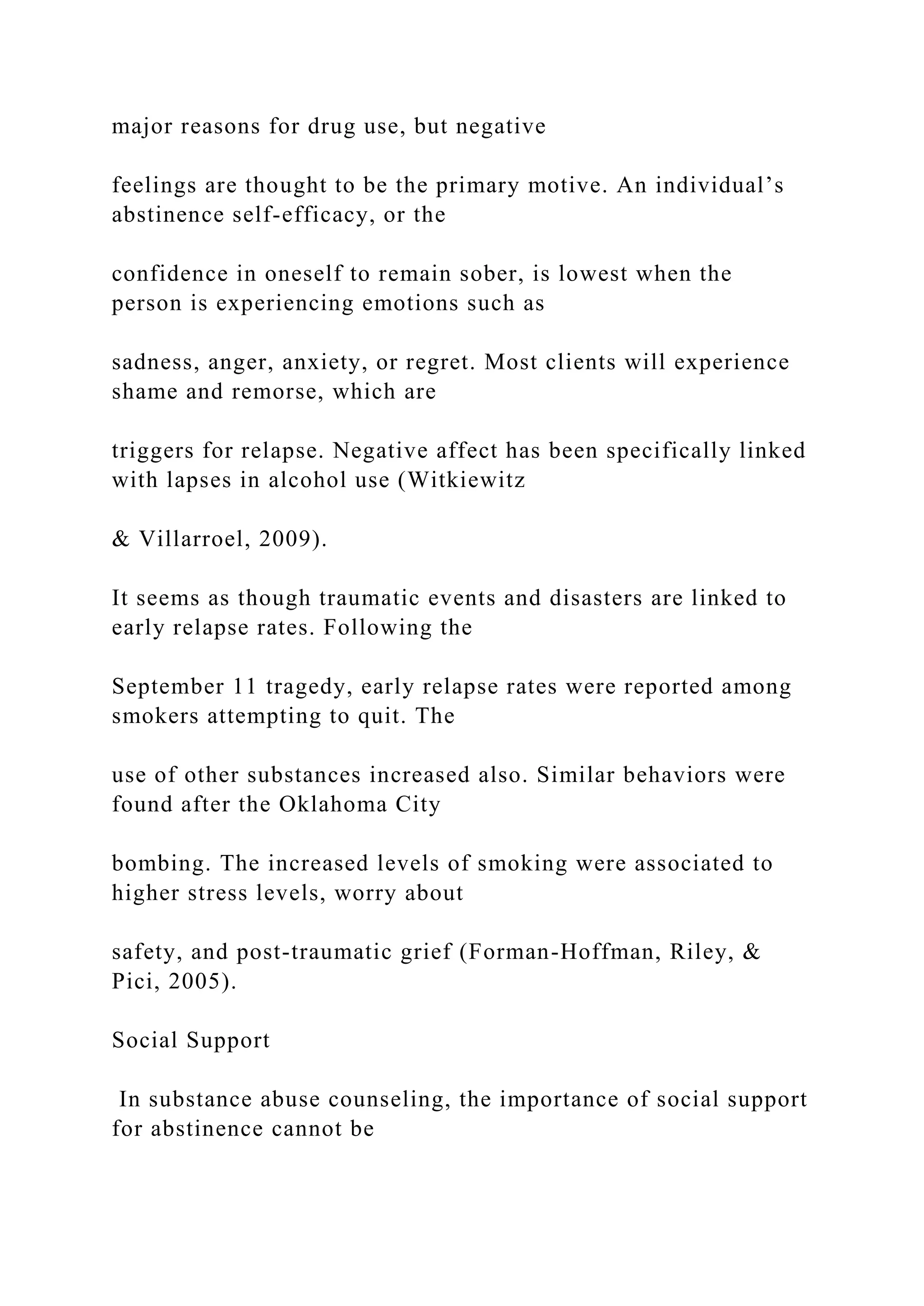 major reasons for drug use, but negative
feelings are thought to be the primary motive. An individual’s
abstinence self-efficacy, or the
confidence in oneself to remain sober, is lowest when the
person is experiencing emotions such as
sadness, anger, anxiety, or regret. Most clients will experience
shame and remorse, which are
triggers for relapse. Negative affect has been specifically linked
with lapses in alcohol use (Witkiewitz
& Villarroel, 2009).
It seems as though traumatic events and disasters are linked to
early relapse rates. Following the
September 11 tragedy, early relapse rates were reported among
smokers attempting to quit. The
use of other substances increased also. Similar behaviors were
found after the Oklahoma City
bombing. The increased levels of smoking were associated to
higher stress levels, worry about
safety, and post-traumatic grief (Forman-Hoffman, Riley, &
Pici, 2005).
Social Support
In substance abuse counseling, the importance of social support
for abstinence cannot be
 