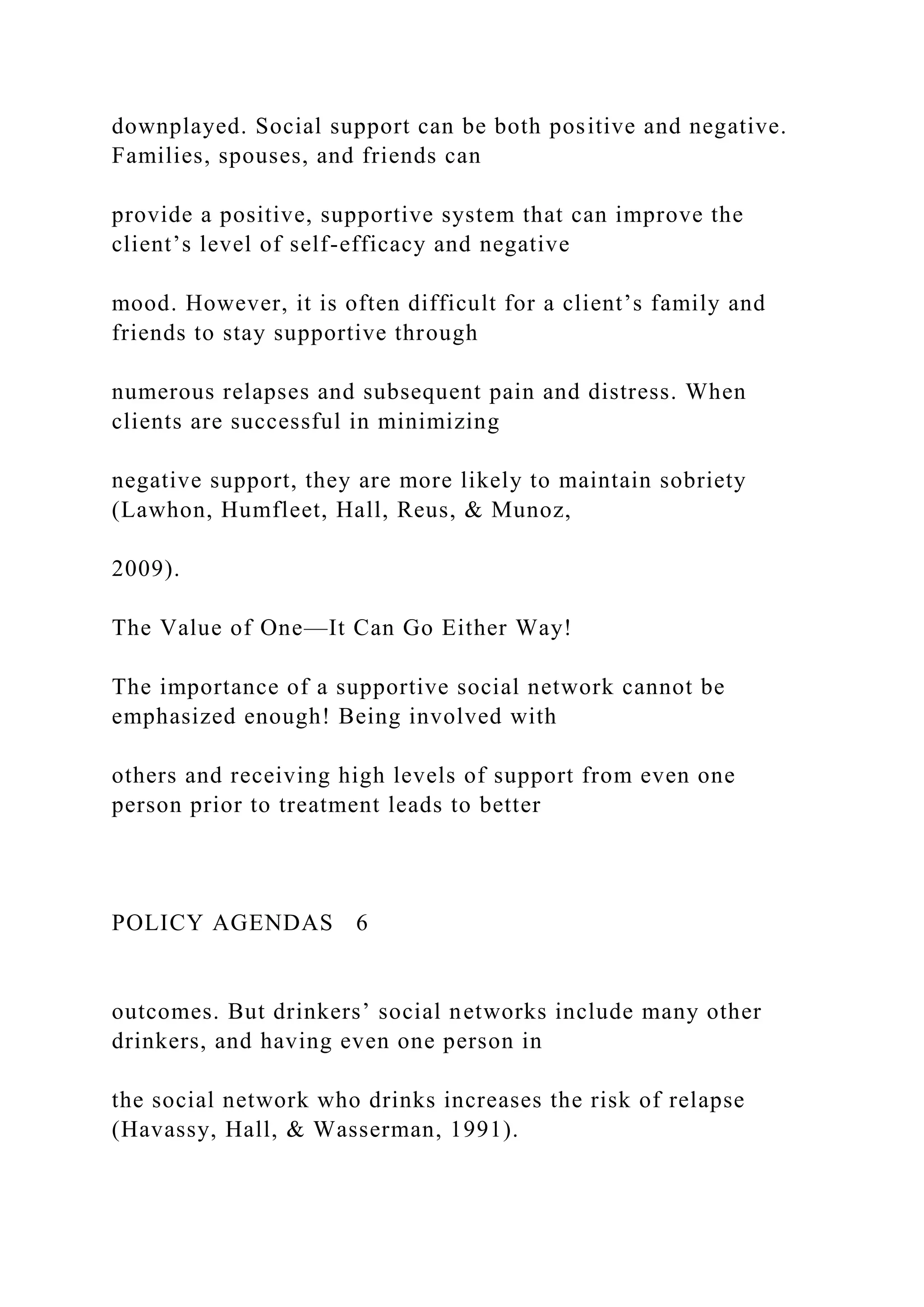 downplayed. Social support can be both positive and negative.
Families, spouses, and friends can
provide a positive, supportive system that can improve the
client’s level of self-efficacy and negative
mood. However, it is often difficult for a client’s family and
friends to stay supportive through
numerous relapses and subsequent pain and distress. When
clients are successful in minimizing
negative support, they are more likely to maintain sobriety
(Lawhon, Humfleet, Hall, Reus, & Munoz,
2009).
The Value of One—It Can Go Either Way!
The importance of a supportive social network cannot be
emphasized enough! Being involved with
others and receiving high levels of support from even one
person prior to treatment leads to better
POLICY AGENDAS 6
outcomes. But drinkers’ social networks include many other
drinkers, and having even one person in
the social network who drinks increases the risk of relapse
(Havassy, Hall, & Wasserman, 1991).
 
