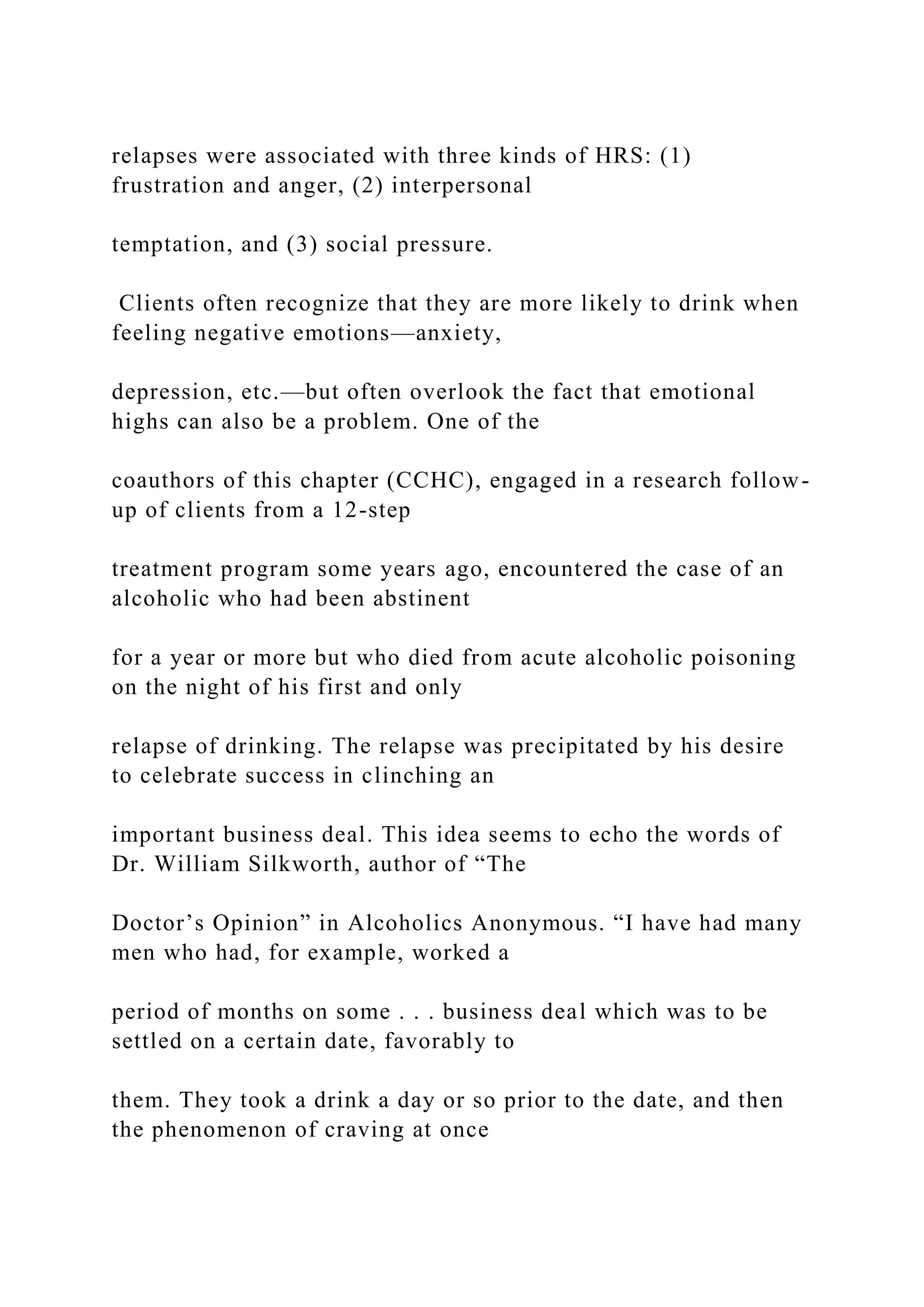 relapses were associated with three kinds of HRS: (1)
frustration and anger, (2) interpersonal
temptation, and (3) social pressure.
Clients often recognize that they are more likely to drink when
feeling negative emotions—anxiety,
depression, etc.—but often overlook the fact that emotional
highs can also be a problem. One of the
coauthors of this chapter (CCHC), engaged in a research follow-
up of clients from a 12-step
treatment program some years ago, encountered the case of an
alcoholic who had been abstinent
for a year or more but who died from acute alcoholic poisoning
on the night of his first and only
relapse of drinking. The relapse was precipitated by his desire
to celebrate success in clinching an
important business deal. This idea seems to echo the words of
Dr. William Silkworth, author of “The
Doctor’s Opinion” in Alcoholics Anonymous. “I have had many
men who had, for example, worked a
period of months on some . . . business deal which was to be
settled on a certain date, favorably to
them. They took a drink a day or so prior to the date, and then
the phenomenon of craving at once
 