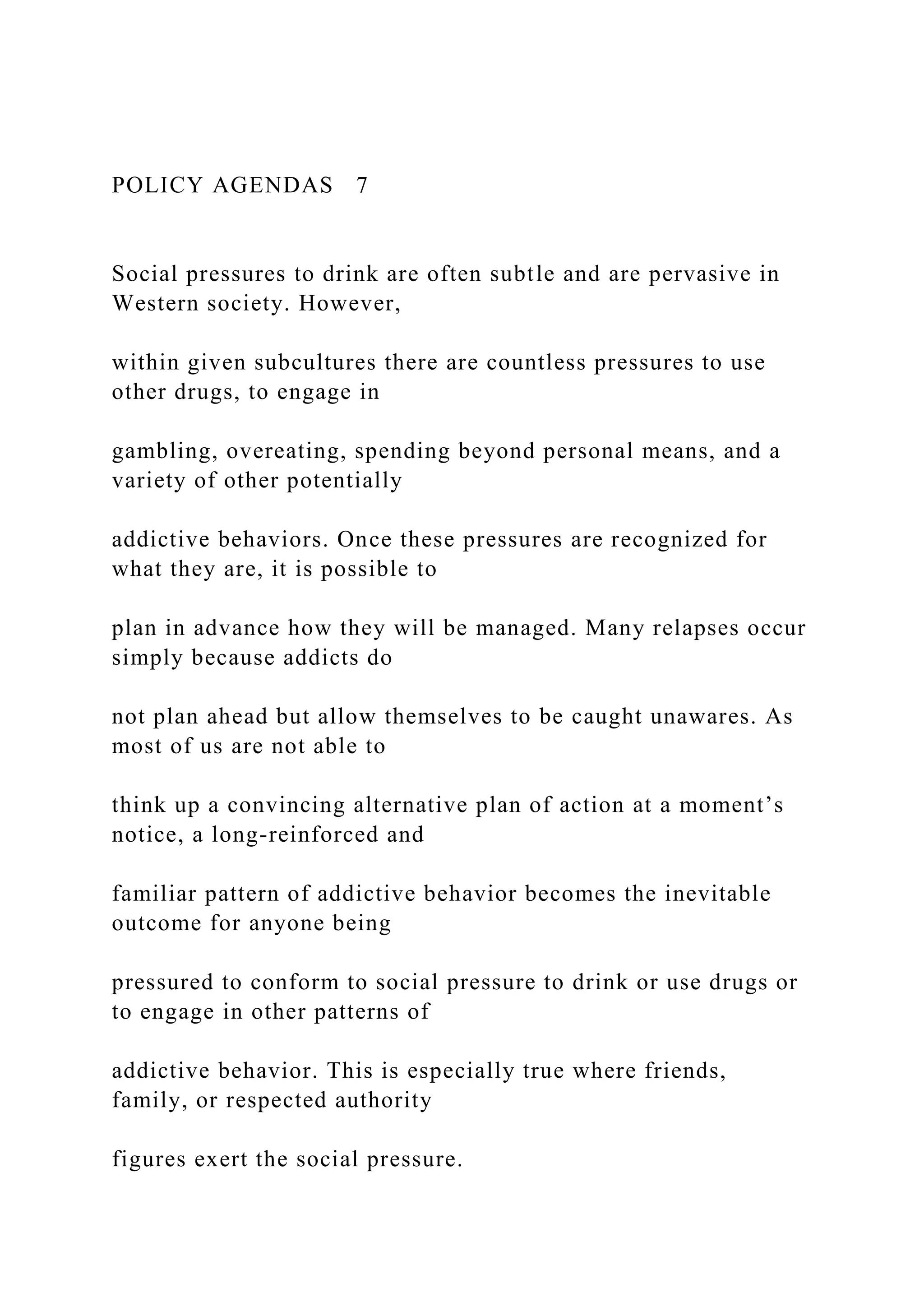 POLICY AGENDAS 7
Social pressures to drink are often subtle and are pervasive in
Western society. However,
within given subcultures there are countless pressures to use
other drugs, to engage in
gambling, overeating, spending beyond personal means, and a
variety of other potentially
addictive behaviors. Once these pressures are recognized for
what they are, it is possible to
plan in advance how they will be managed. Many relapses occur
simply because addicts do
not plan ahead but allow themselves to be caught unawares. As
most of us are not able to
think up a convincing alternative plan of action at a moment’s
notice, a long-reinforced and
familiar pattern of addictive behavior becomes the inevitable
outcome for anyone being
pressured to conform to social pressure to drink or use drugs or
to engage in other patterns of
addictive behavior. This is especially true where friends,
family, or respected authority
figures exert the social pressure.
 