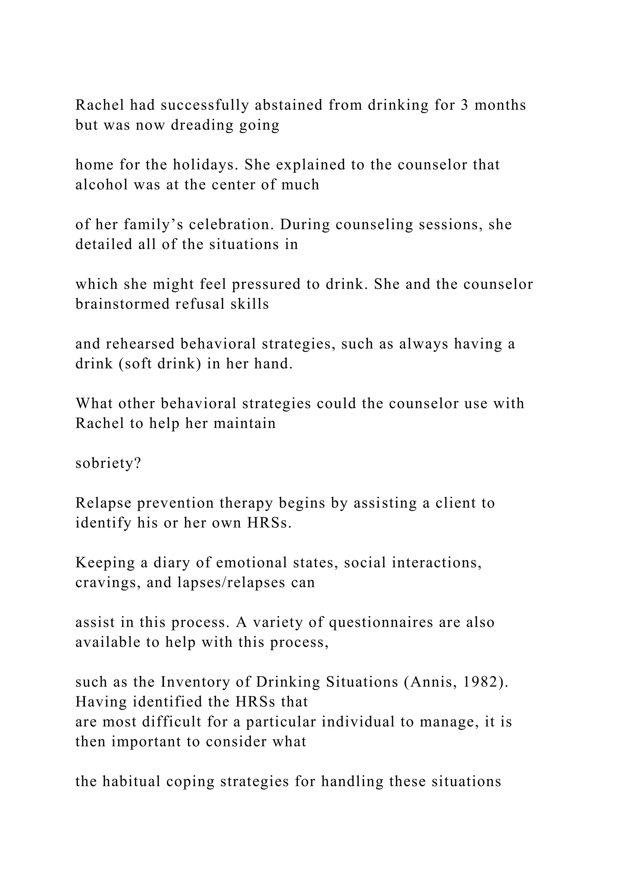 Rachel had successfully abstained from drinking for 3 months
but was now dreading going
home for the holidays. She explained to the counselor that
alcohol was at the center of much
of her family’s celebration. During counseling sessions, she
detailed all of the situations in
which she might feel pressured to drink. She and the counselor
brainstormed refusal skills
and rehearsed behavioral strategies, such as always having a
drink (soft drink) in her hand.
What other behavioral strategies could the counselor use with
Rachel to help her maintain
sobriety?
Relapse prevention therapy begins by assisting a client to
identify his or her own HRSs.
Keeping a diary of emotional states, social interactions,
cravings, and lapses/relapses can
assist in this process. A variety of questionnaires are also
available to help with this process,
such as the Inventory of Drinking Situations (Annis, 1982).
Having identified the HRSs that
are most difficult for a particular individual to manage, it is
then important to consider what
the habitual coping strategies for handling these situations
 