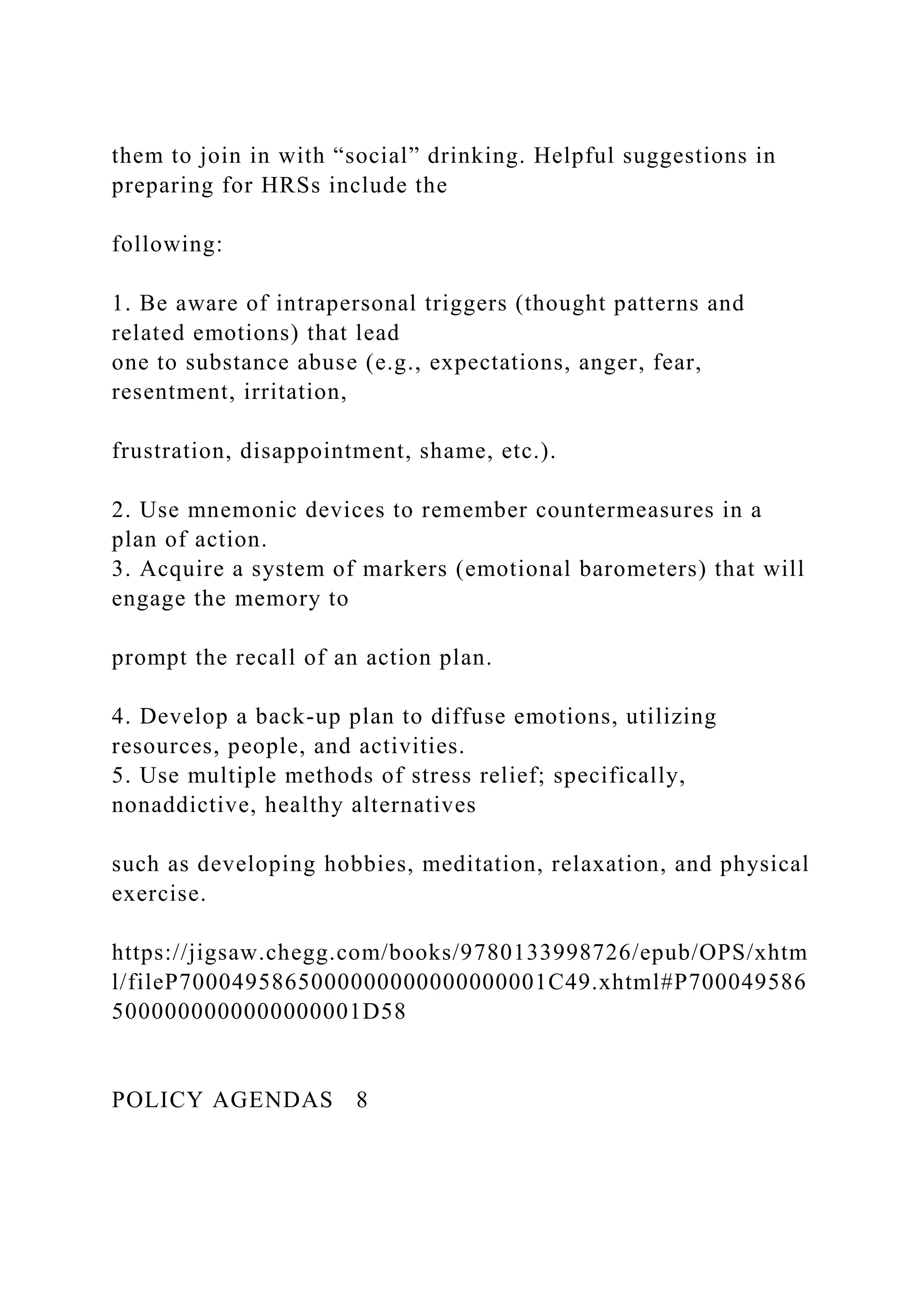 them to join in with “social” drinking. Helpful suggestions in
preparing for HRSs include the
following:
1. Be aware of intrapersonal triggers (thought patterns and
related emotions) that lead
one to substance abuse (e.g., expectations, anger, fear,
resentment, irritation,
frustration, disappointment, shame, etc.).
2. Use mnemonic devices to remember countermeasures in a
plan of action.
3. Acquire a system of markers (emotional barometers) that will
engage the memory to
prompt the recall of an action plan.
4. Develop a back-up plan to diffuse emotions, utilizing
resources, people, and activities.
5. Use multiple methods of stress relief; specifically,
nonaddictive, healthy alternatives
such as developing hobbies, meditation, relaxation, and physical
exercise.
https://jigsaw.chegg.com/books/9780133998726/epub/OPS/xhtm
l/fileP7000495865000000000000000001C49.xhtml#P700049586
5000000000000000001D58
POLICY AGENDAS 8
 
