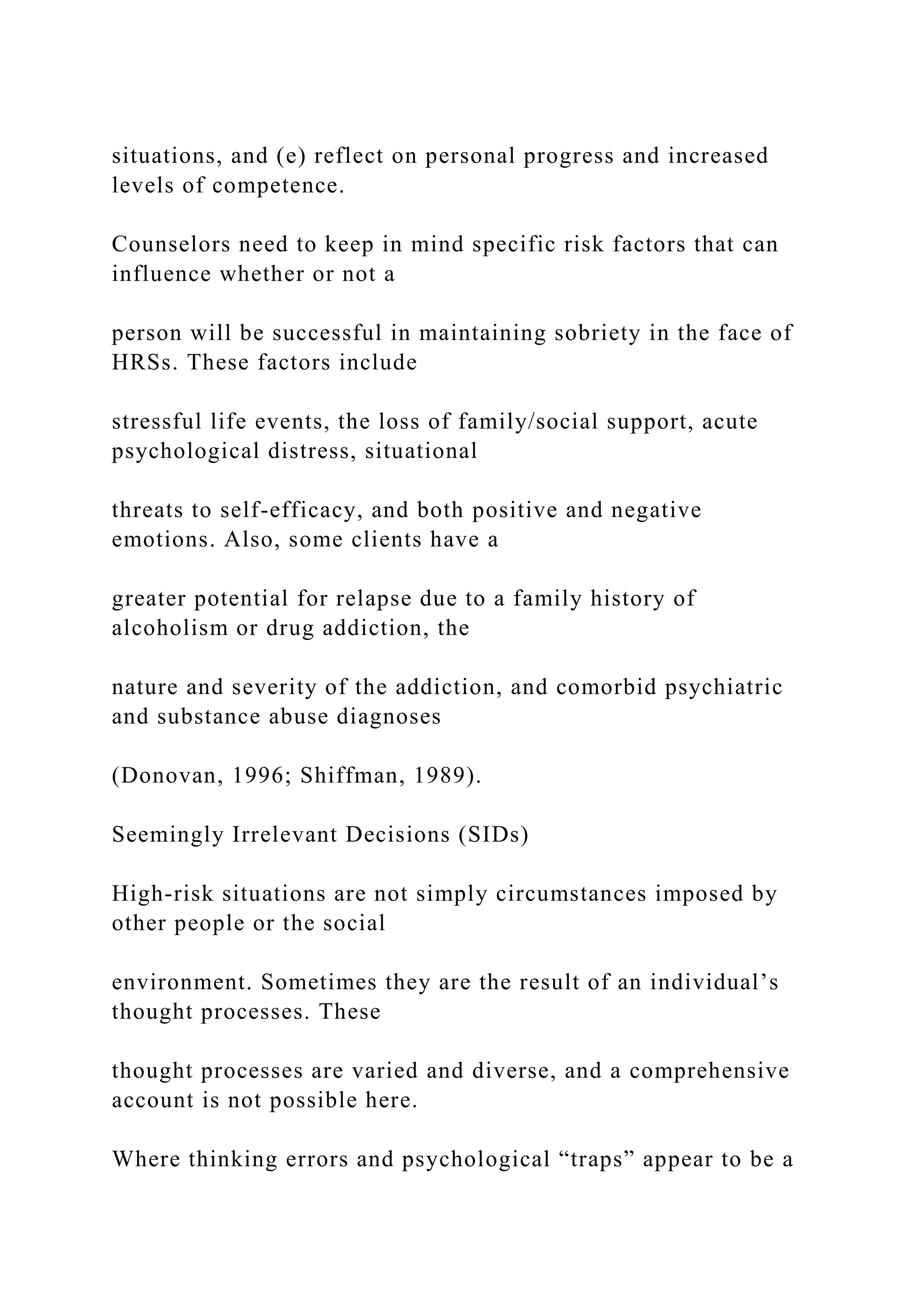 situations, and (e) reflect on personal progress and increased
levels of competence.
Counselors need to keep in mind specific risk factors that can
influence whether or not a
person will be successful in maintaining sobriety in the face of
HRSs. These factors include
stressful life events, the loss of family/social support, acute
psychological distress, situational
threats to self-efficacy, and both positive and negative
emotions. Also, some clients have a
greater potential for relapse due to a family history of
alcoholism or drug addiction, the
nature and severity of the addiction, and comorbid psychiatric
and substance abuse diagnoses
(Donovan, 1996; Shiffman, 1989).
Seemingly Irrelevant Decisions (SIDs)
High-risk situations are not simply circumstances imposed by
other people or the social
environment. Sometimes they are the result of an individual’s
thought processes. These
thought processes are varied and diverse, and a comprehensive
account is not possible here.
Where thinking errors and psychological “traps” appear to be a
 