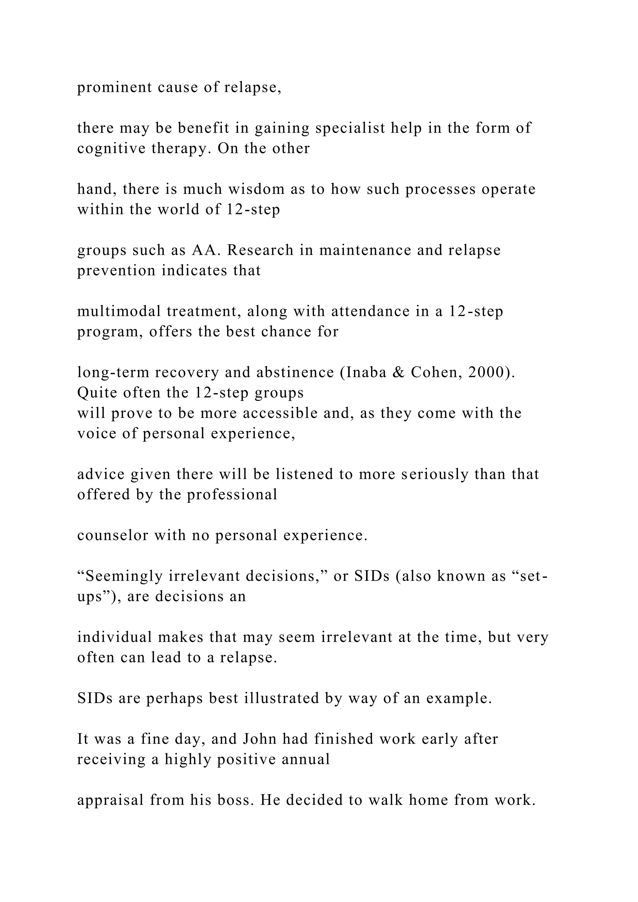prominent cause of relapse,
there may be benefit in gaining specialist help in the form of
cognitive therapy. On the other
hand, there is much wisdom as to how such processes operate
within the world of 12-step
groups such as AA. Research in maintenance and relapse
prevention indicates that
multimodal treatment, along with attendance in a 12-step
program, offers the best chance for
long-term recovery and abstinence (Inaba & Cohen, 2000).
Quite often the 12-step groups
will prove to be more accessible and, as they come with the
voice of personal experience,
advice given there will be listened to more seriously than that
offered by the professional
counselor with no personal experience.
“Seemingly irrelevant decisions,” or SIDs (also known as “set-
ups”), are decisions an
individual makes that may seem irrelevant at the time, but very
often can lead to a relapse.
SIDs are perhaps best illustrated by way of an example.
It was a fine day, and John had finished work early after
receiving a highly positive annual
appraisal from his boss. He decided to walk home from work.
 