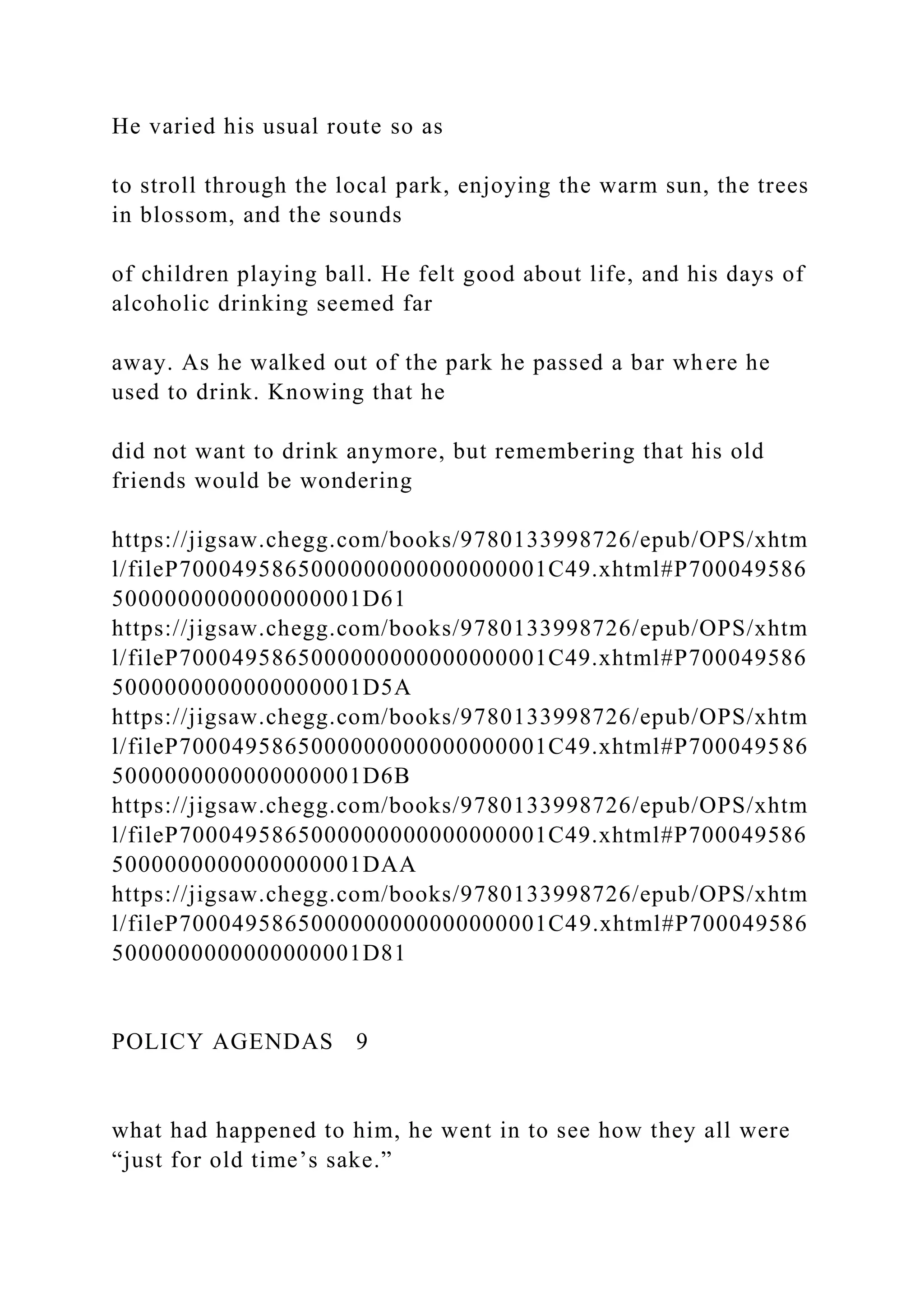 He varied his usual route so as
to stroll through the local park, enjoying the warm sun, the trees
in blossom, and the sounds
of children playing ball. He felt good about life, and his days of
alcoholic drinking seemed far
away. As he walked out of the park he passed a bar where he
used to drink. Knowing that he
did not want to drink anymore, but remembering that his old
friends would be wondering
https://jigsaw.chegg.com/books/9780133998726/epub/OPS/xhtm
l/fileP7000495865000000000000000001C49.xhtml#P700049586
5000000000000000001D61
https://jigsaw.chegg.com/books/9780133998726/epub/OPS/xhtm
l/fileP7000495865000000000000000001C49.xhtml#P700049586
5000000000000000001D5A
https://jigsaw.chegg.com/books/9780133998726/epub/OPS/xhtm
l/fileP7000495865000000000000000001C49.xhtml#P700049586
5000000000000000001D6B
https://jigsaw.chegg.com/books/9780133998726/epub/OPS/xhtm
l/fileP7000495865000000000000000001C49.xhtml#P700049586
5000000000000000001DAA
https://jigsaw.chegg.com/books/9780133998726/epub/OPS/xhtm
l/fileP7000495865000000000000000001C49.xhtml#P700049586
5000000000000000001D81
POLICY AGENDAS 9
what had happened to him, he went in to see how they all were
“just for old time’s sake.”
 