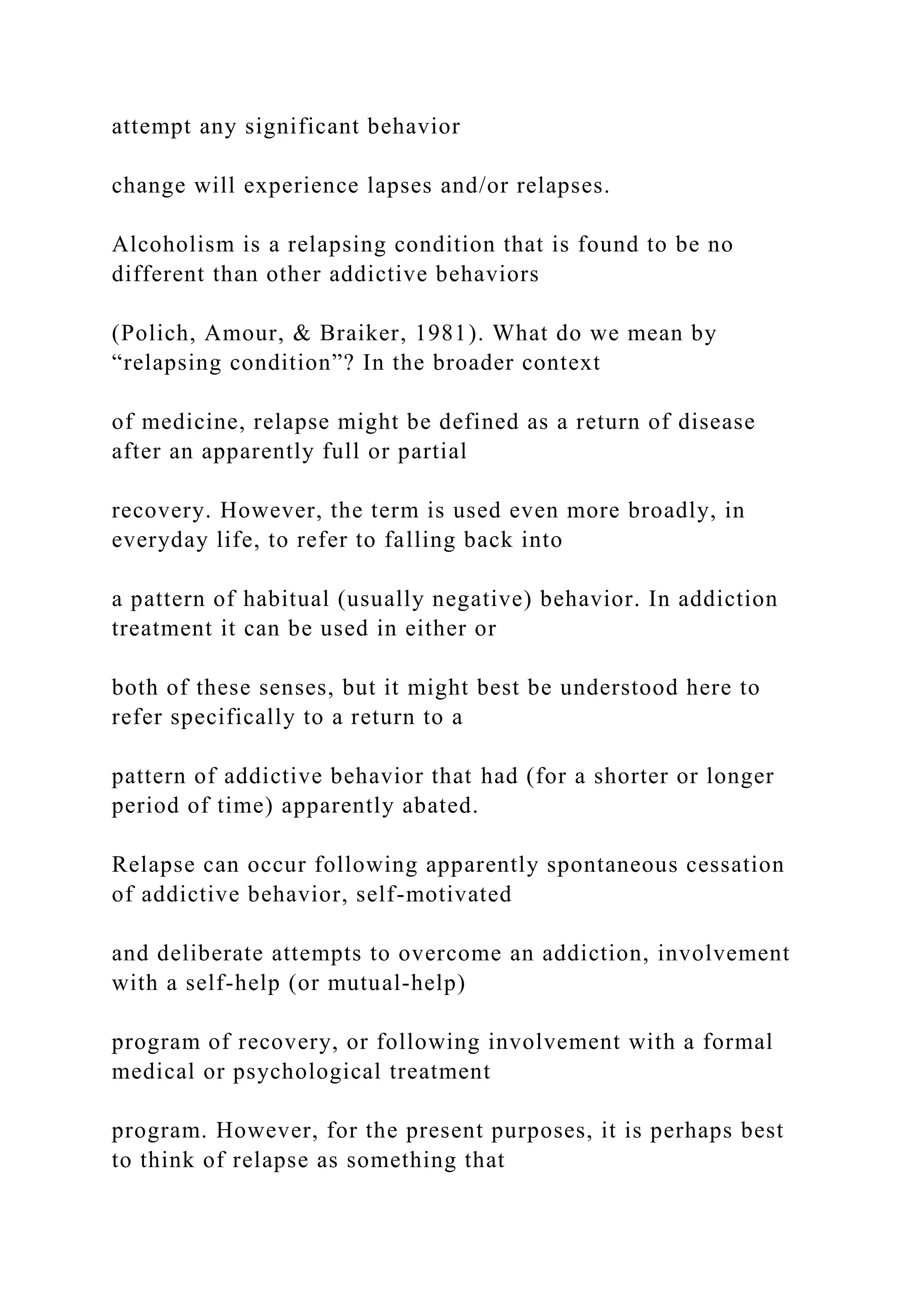 attempt any significant behavior
change will experience lapses and/or relapses.
Alcoholism is a relapsing condition that is found to be no
different than other addictive behaviors
(Polich, Amour, & Braiker, 1981). What do we mean by
“relapsing condition”? In the broader context
of medicine, relapse might be defined as a return of disease
after an apparently full or partial
recovery. However, the term is used even more broadly, in
everyday life, to refer to falling back into
a pattern of habitual (usually negative) behavior. In addiction
treatment it can be used in either or
both of these senses, but it might best be understood here to
refer specifically to a return to a
pattern of addictive behavior that had (for a shorter or longer
period of time) apparently abated.
Relapse can occur following apparently spontaneous cessation
of addictive behavior, self-motivated
and deliberate attempts to overcome an addiction, involvement
with a self-help (or mutual-help)
program of recovery, or following involvement with a formal
medical or psychological treatment
program. However, for the present purposes, it is perhaps best
to think of relapse as something that
 