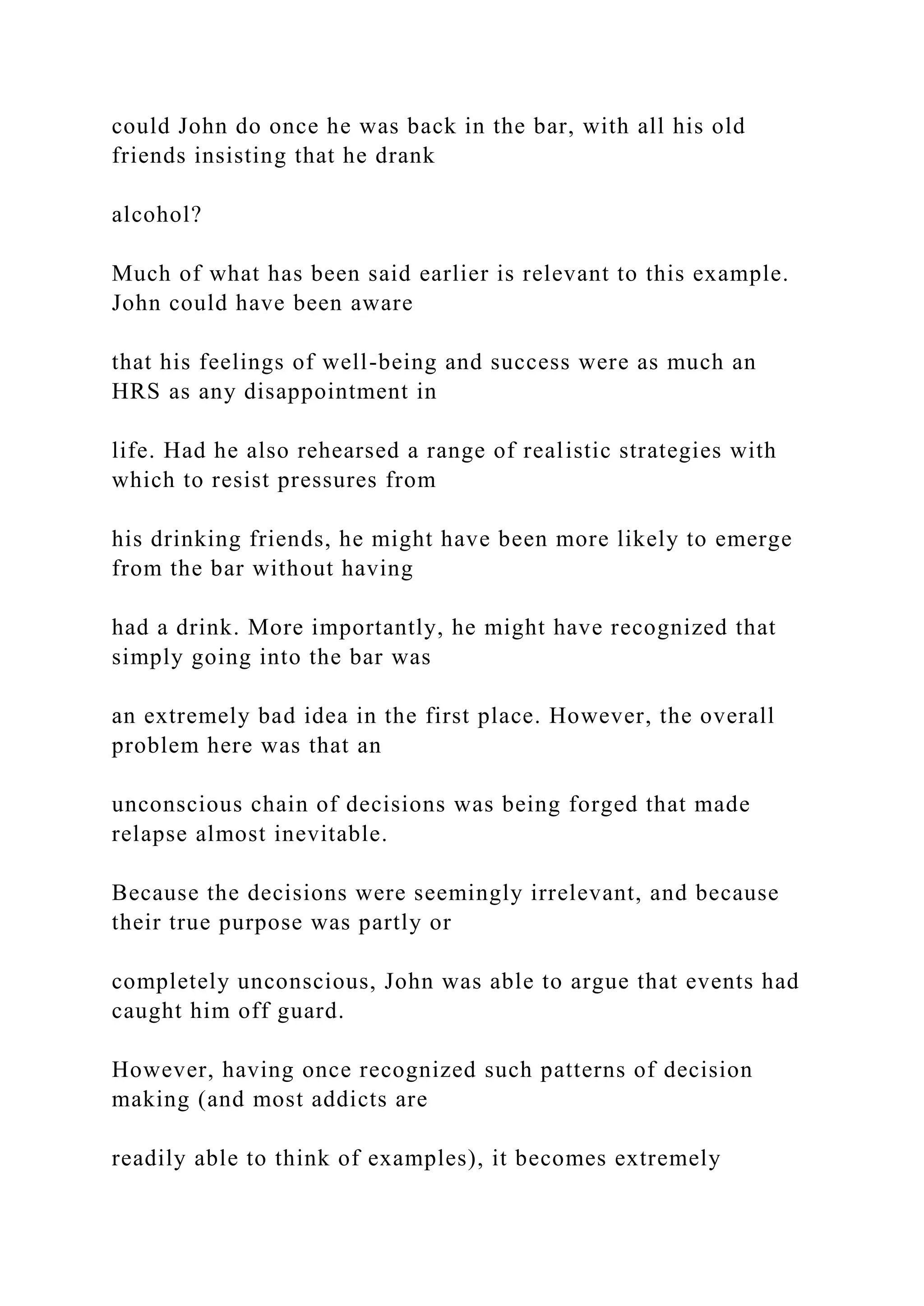 could John do once he was back in the bar, with all his old
friends insisting that he drank
alcohol?
Much of what has been said earlier is relevant to this example.
John could have been aware
that his feelings of well-being and success were as much an
HRS as any disappointment in
life. Had he also rehearsed a range of realistic strategies with
which to resist pressures from
his drinking friends, he might have been more likely to emerge
from the bar without having
had a drink. More importantly, he might have recognized that
simply going into the bar was
an extremely bad idea in the first place. However, the overall
problem here was that an
unconscious chain of decisions was being forged that made
relapse almost inevitable.
Because the decisions were seemingly irrelevant, and because
their true purpose was partly or
completely unconscious, John was able to argue that events had
caught him off guard.
However, having once recognized such patterns of decision
making (and most addicts are
readily able to think of examples), it becomes extremely
 