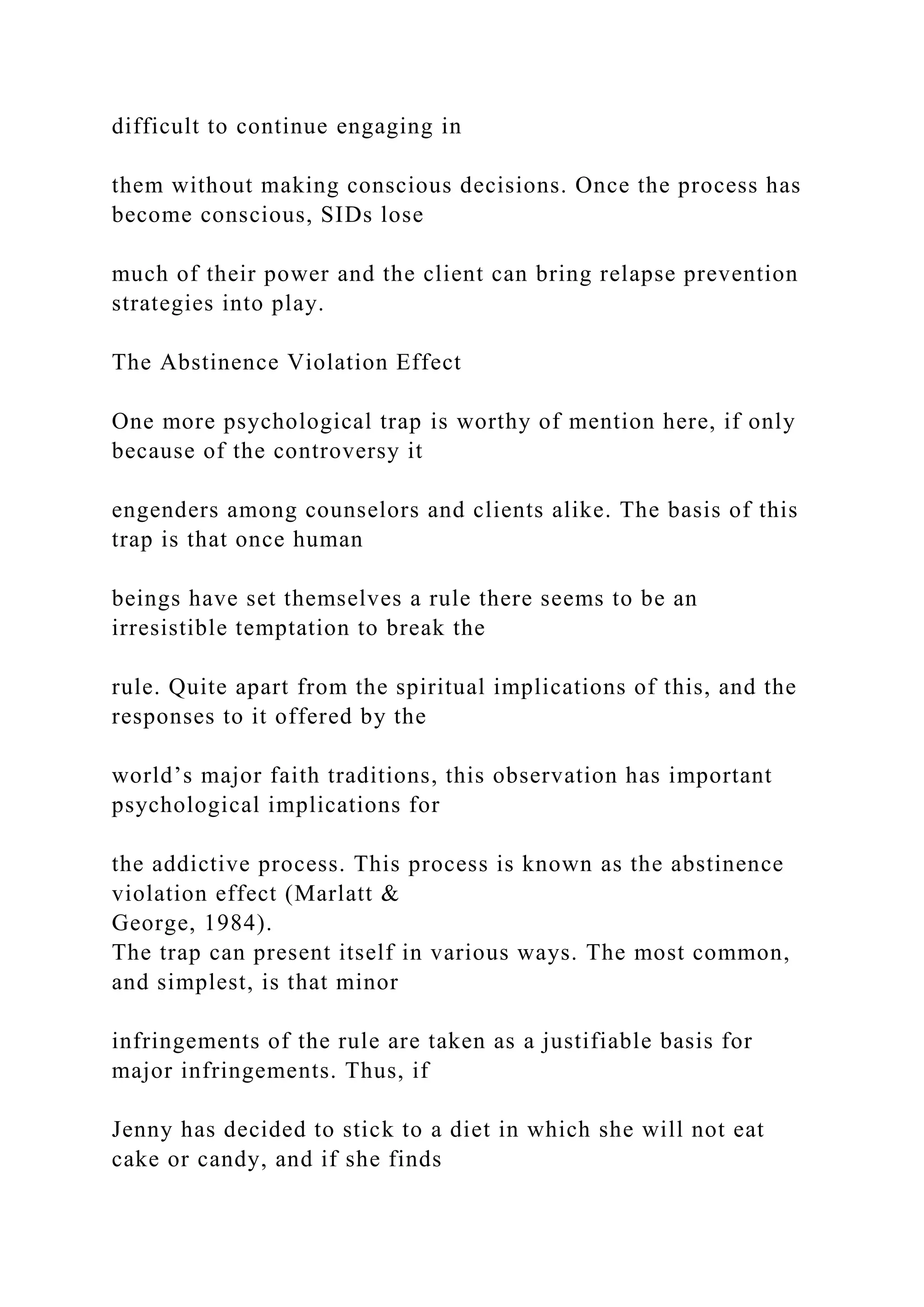 difficult to continue engaging in
them without making conscious decisions. Once the process has
become conscious, SIDs lose
much of their power and the client can bring relapse prevention
strategies into play.
The Abstinence Violation Effect
One more psychological trap is worthy of mention here, if only
because of the controversy it
engenders among counselors and clients alike. The basis of this
trap is that once human
beings have set themselves a rule there seems to be an
irresistible temptation to break the
rule. Quite apart from the spiritual implications of this, and the
responses to it offered by the
world’s major faith traditions, this observation has important
psychological implications for
the addictive process. This process is known as the abstinence
violation effect (Marlatt &
George, 1984).
The trap can present itself in various ways. The most common,
and simplest, is that minor
infringements of the rule are taken as a justifiable basis for
major infringements. Thus, if
Jenny has decided to stick to a diet in which she will not eat
cake or candy, and if she finds
 
