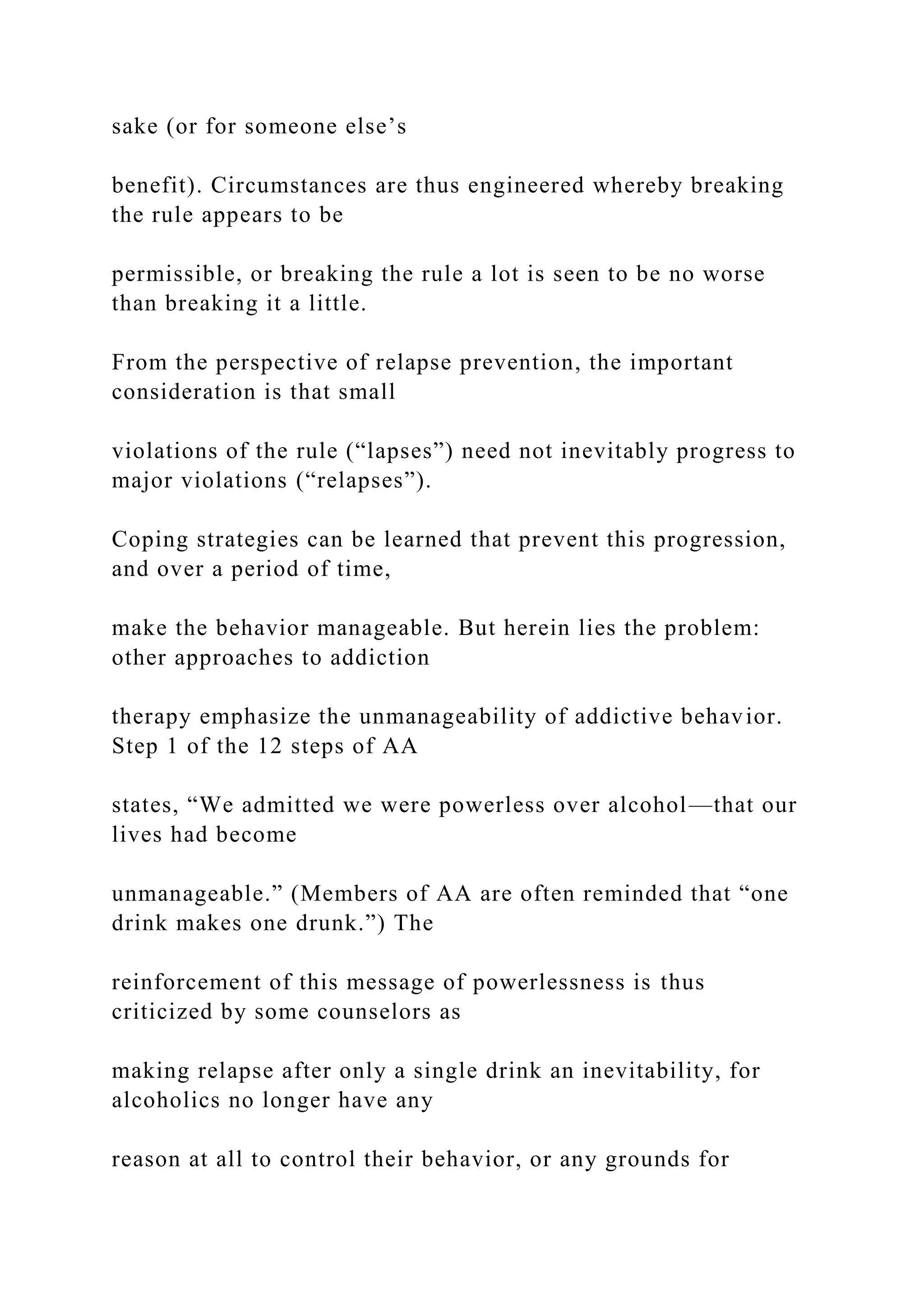 sake (or for someone else’s
benefit). Circumstances are thus engineered whereby breaking
the rule appears to be
permissible, or breaking the rule a lot is seen to be no worse
than breaking it a little.
From the perspective of relapse prevention, the important
consideration is that small
violations of the rule (“lapses”) need not inevitably progress to
major violations (“relapses”).
Coping strategies can be learned that prevent this progression,
and over a period of time,
make the behavior manageable. But herein lies the problem:
other approaches to addiction
therapy emphasize the unmanageability of addictive behavior.
Step 1 of the 12 steps of AA
states, “We admitted we were powerless over alcohol—that our
lives had become
unmanageable.” (Members of AA are often reminded that “one
drink makes one drunk.”) The
reinforcement of this message of powerlessness is thus
criticized by some counselors as
making relapse after only a single drink an inevitability, for
alcoholics no longer have any
reason at all to control their behavior, or any grounds for
 