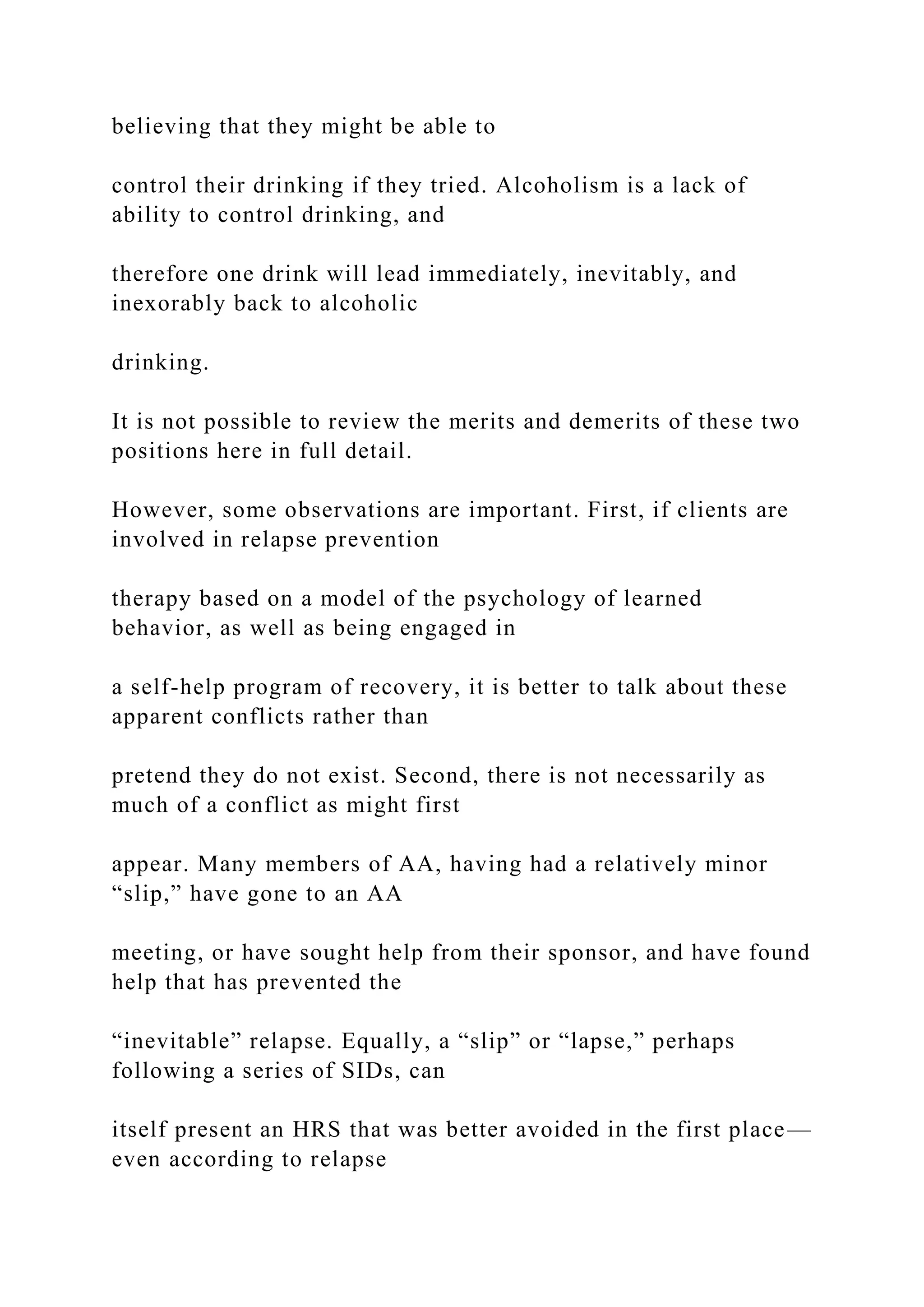 believing that they might be able to
control their drinking if they tried. Alcoholism is a lack of
ability to control drinking, and
therefore one drink will lead immediately, inevitably, and
inexorably back to alcoholic
drinking.
It is not possible to review the merits and demerits of these two
positions here in full detail.
However, some observations are important. First, if clients are
involved in relapse prevention
therapy based on a model of the psychology of learned
behavior, as well as being engaged in
a self-help program of recovery, it is better to talk about these
apparent conflicts rather than
pretend they do not exist. Second, there is not necessarily as
much of a conflict as might first
appear. Many members of AA, having had a relatively minor
“slip,” have gone to an AA
meeting, or have sought help from their sponsor, and have found
help that has prevented the
“inevitable” relapse. Equally, a “slip” or “lapse,” perhaps
following a series of SIDs, can
itself present an HRS that was better avoided in the first place—
even according to relapse
 