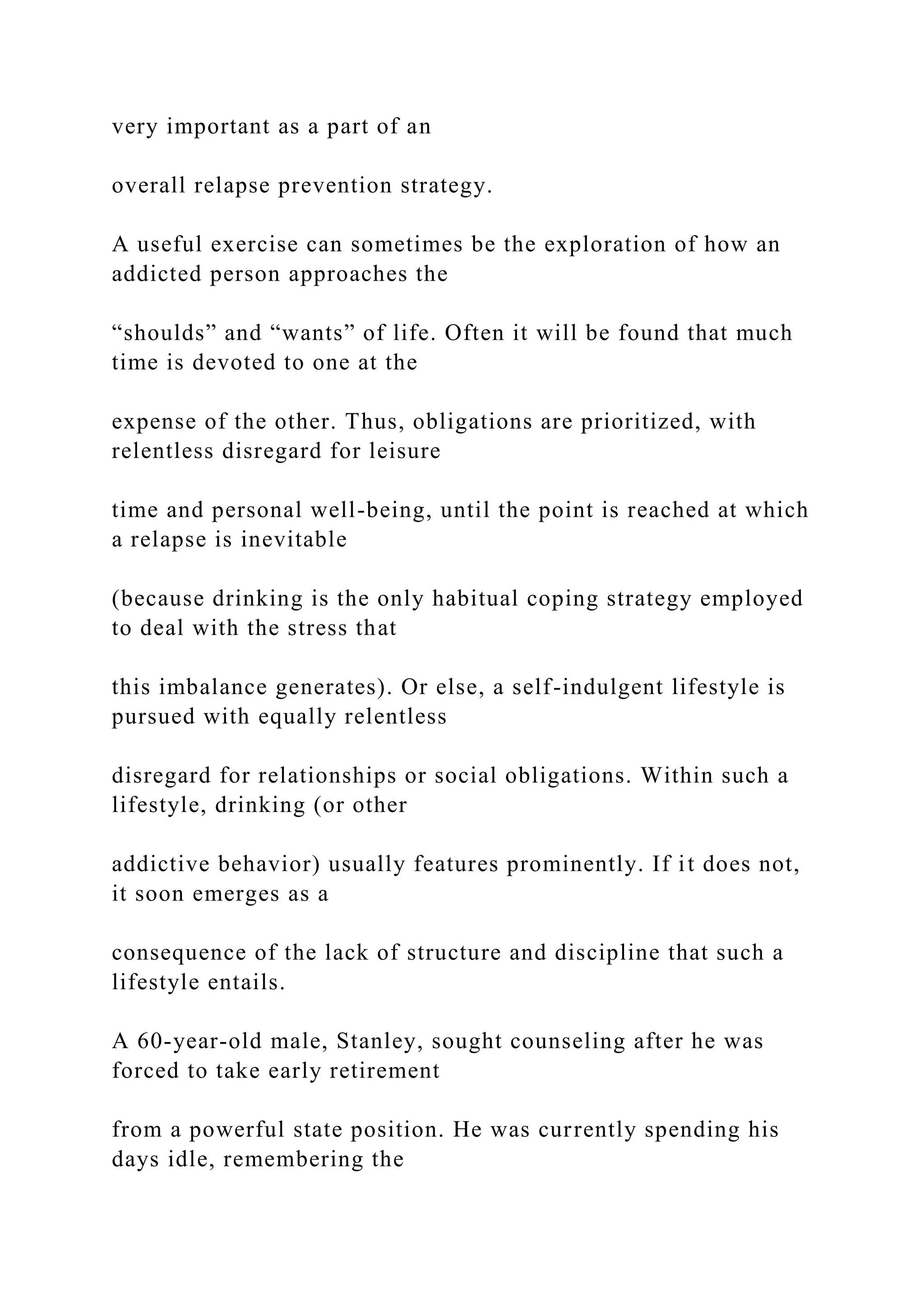 very important as a part of an
overall relapse prevention strategy.
A useful exercise can sometimes be the exploration of how an
addicted person approaches the
“shoulds” and “wants” of life. Often it will be found that much
time is devoted to one at the
expense of the other. Thus, obligations are prioritized, with
relentless disregard for leisure
time and personal well-being, until the point is reached at which
a relapse is inevitable
(because drinking is the only habitual coping strategy employed
to deal with the stress that
this imbalance generates). Or else, a self-indulgent lifestyle is
pursued with equally relentless
disregard for relationships or social obligations. Within such a
lifestyle, drinking (or other
addictive behavior) usually features prominently. If it does not,
it soon emerges as a
consequence of the lack of structure and discipline that such a
lifestyle entails.
A 60-year-old male, Stanley, sought counseling after he was
forced to take early retirement
from a powerful state position. He was currently spending his
days idle, remembering the
 