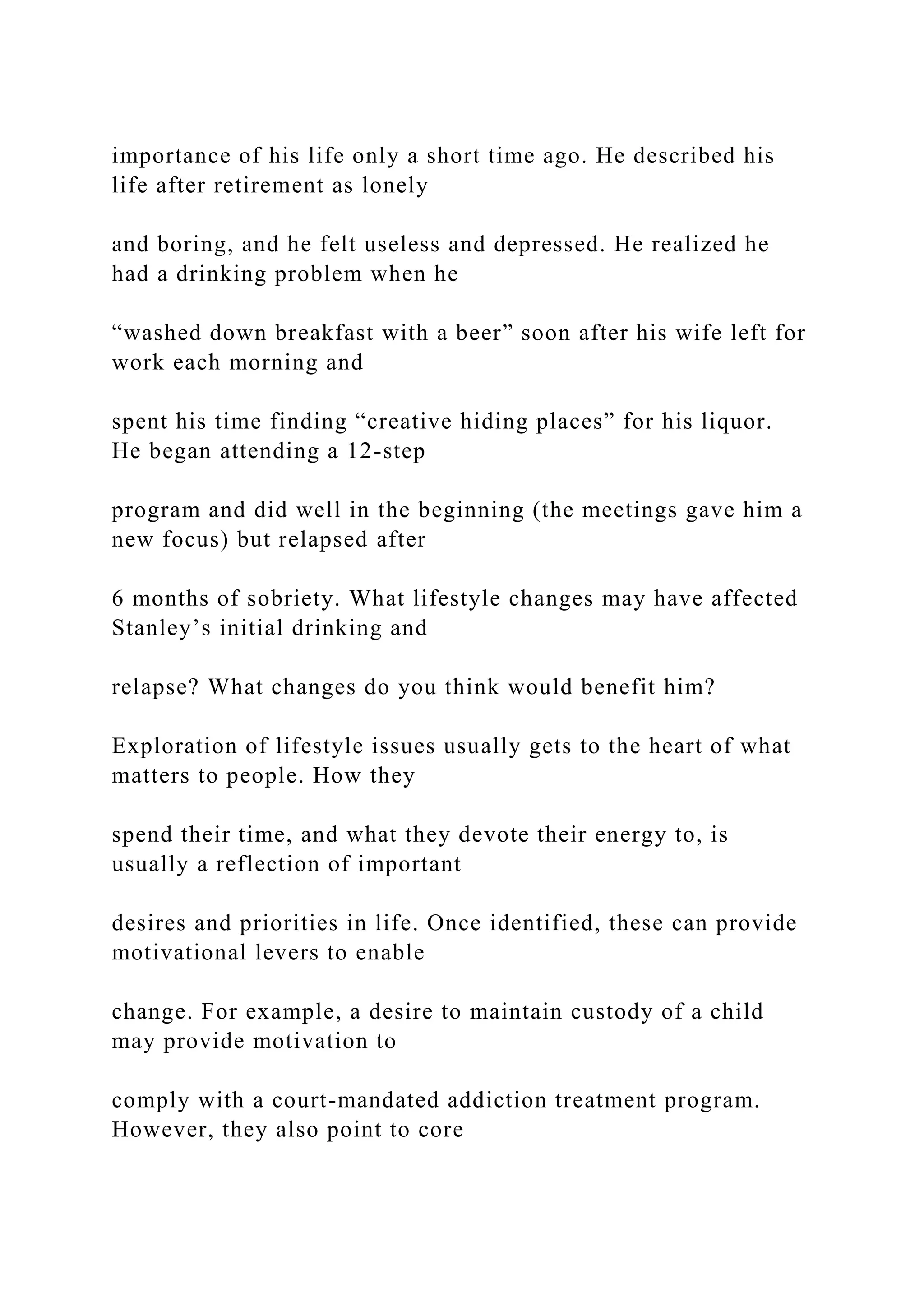 importance of his life only a short time ago. He described his
life after retirement as lonely
and boring, and he felt useless and depressed. He realized he
had a drinking problem when he
“washed down breakfast with a beer” soon after his wife left for
work each morning and
spent his time finding “creative hiding places” for his liquor.
He began attending a 12-step
program and did well in the beginning (the meetings gave him a
new focus) but relapsed after
6 months of sobriety. What lifestyle changes may have affected
Stanley’s initial drinking and
relapse? What changes do you think would benefit him?
Exploration of lifestyle issues usually gets to the heart of what
matters to people. How they
spend their time, and what they devote their energy to, is
usually a reflection of important
desires and priorities in life. Once identified, these can provide
motivational levers to enable
change. For example, a desire to maintain custody of a child
may provide motivation to
comply with a court-mandated addiction treatment program.
However, they also point to core
 