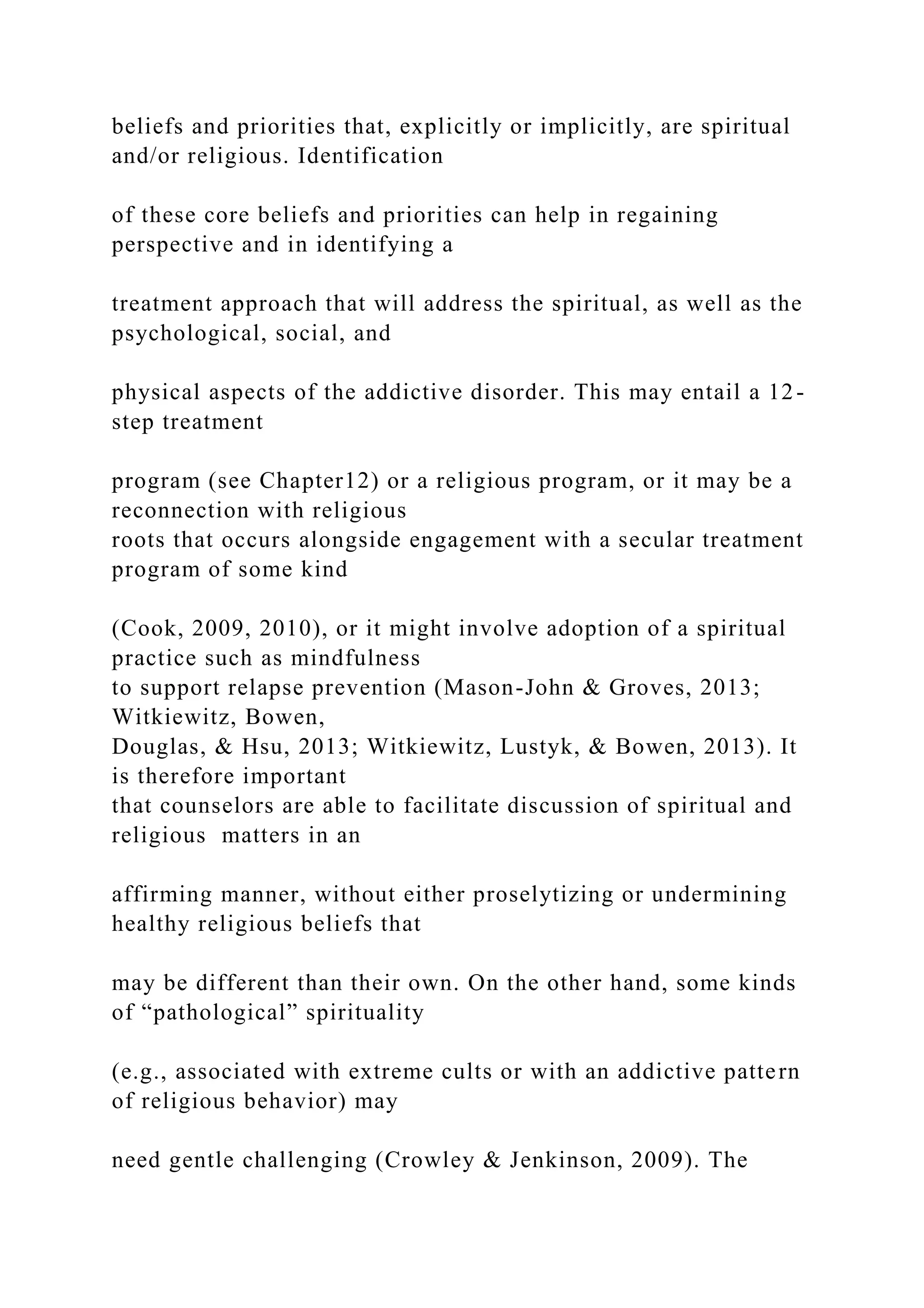 beliefs and priorities that, explicitly or implicitly, are spiritual
and/or religious. Identification
of these core beliefs and priorities can help in regaining
perspective and in identifying a
treatment approach that will address the spiritual, as well as the
psychological, social, and
physical aspects of the addictive disorder. This may entail a 12-
step treatment
program (see Chapter12) or a religious program, or it may be a
reconnection with religious
roots that occurs alongside engagement with a secular treatment
program of some kind
(Cook, 2009, 2010), or it might involve adoption of a spiritual
practice such as mindfulness
to support relapse prevention (Mason-John & Groves, 2013;
Witkiewitz, Bowen,
Douglas, & Hsu, 2013; Witkiewitz, Lustyk, & Bowen, 2013). It
is therefore important
that counselors are able to facilitate discussion of spiritual and
religious matters in an
affirming manner, without either proselytizing or undermining
healthy religious beliefs that
may be different than their own. On the other hand, some kinds
of “pathological” spirituality
(e.g., associated with extreme cults or with an addictive pattern
of religious behavior) may
need gentle challenging (Crowley & Jenkinson, 2009). The
 