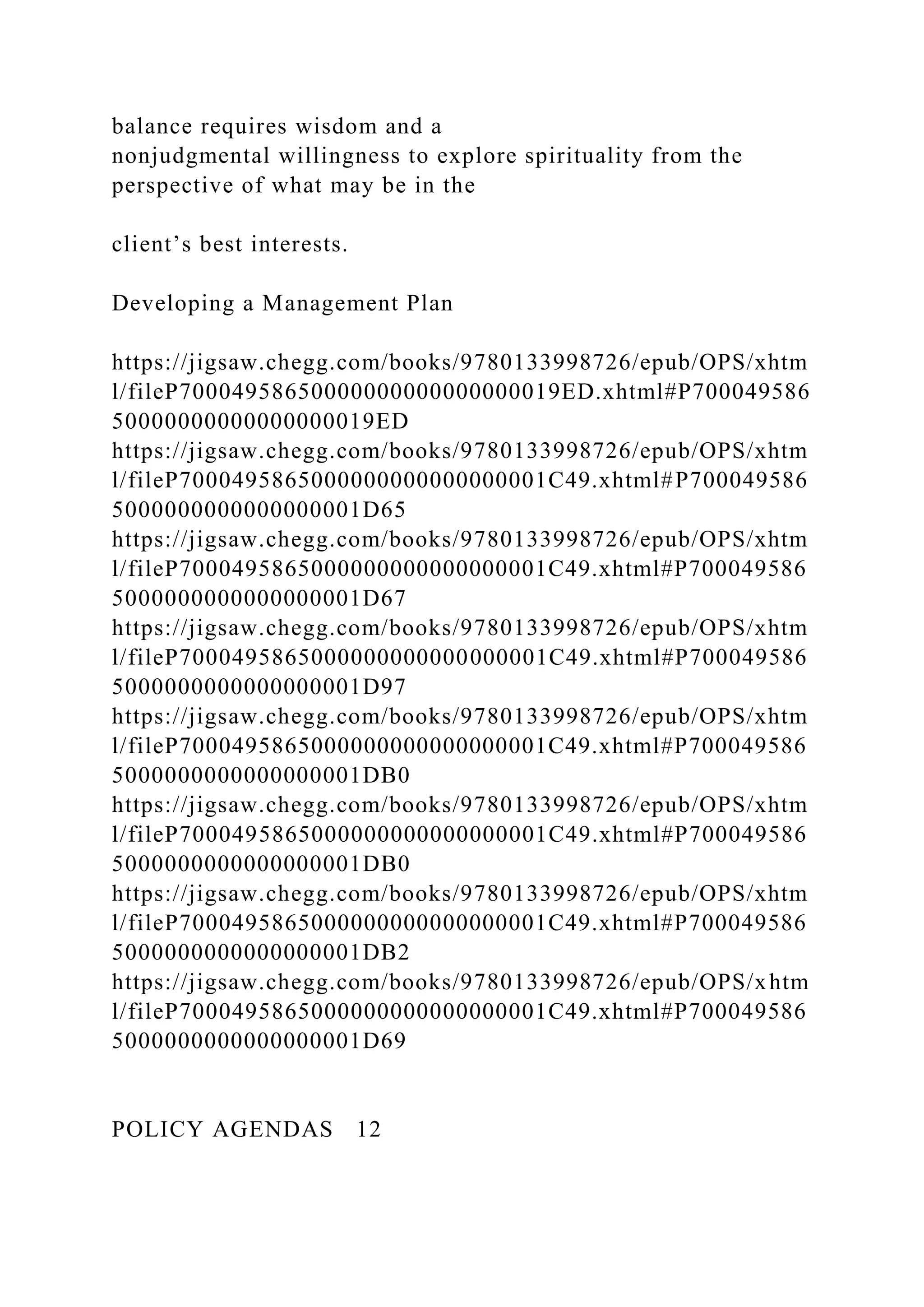 balance requires wisdom and a
nonjudgmental willingness to explore spirituality from the
perspective of what may be in the
client’s best interests.
Developing a Management Plan
https://jigsaw.chegg.com/books/9780133998726/epub/OPS/xhtm
l/fileP70004958650000000000000000019ED.xhtml#P700049586
50000000000000000019ED
https://jigsaw.chegg.com/books/9780133998726/epub/OPS/xhtm
l/fileP7000495865000000000000000001C49.xhtml#P700049586
5000000000000000001D65
https://jigsaw.chegg.com/books/9780133998726/epub/OPS/xhtm
l/fileP7000495865000000000000000001C49.xhtml#P700049586
5000000000000000001D67
https://jigsaw.chegg.com/books/9780133998726/epub/OPS/xhtm
l/fileP7000495865000000000000000001C49.xhtml#P700049586
5000000000000000001D97
https://jigsaw.chegg.com/books/9780133998726/epub/OPS/xhtm
l/fileP7000495865000000000000000001C49.xhtml#P700049586
5000000000000000001DB0
https://jigsaw.chegg.com/books/9780133998726/epub/OPS/xhtm
l/fileP7000495865000000000000000001C49.xhtml#P700049586
5000000000000000001DB0
https://jigsaw.chegg.com/books/9780133998726/epub/OPS/xhtm
l/fileP7000495865000000000000000001C49.xhtml#P700049586
5000000000000000001DB2
https://jigsaw.chegg.com/books/9780133998726/epub/OPS/xhtm
l/fileP7000495865000000000000000001C49.xhtml#P700049586
5000000000000000001D69
POLICY AGENDAS 12
 