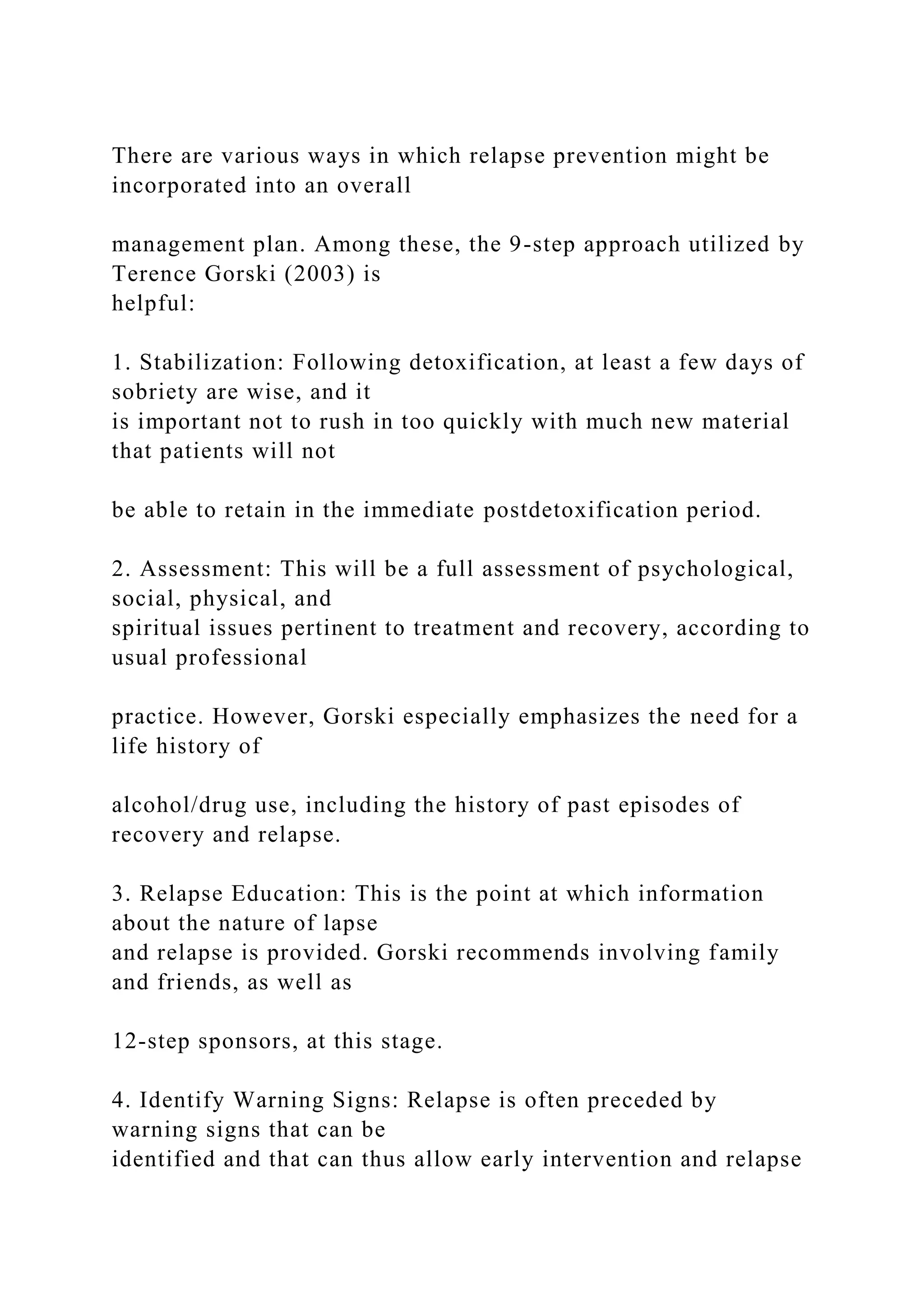There are various ways in which relapse prevention might be
incorporated into an overall
management plan. Among these, the 9-step approach utilized by
Terence Gorski (2003) is
helpful:
1. Stabilization: Following detoxification, at least a few days of
sobriety are wise, and it
is important not to rush in too quickly with much new material
that patients will not
be able to retain in the immediate postdetoxification period.
2. Assessment: This will be a full assessment of psychological,
social, physical, and
spiritual issues pertinent to treatment and recovery, according to
usual professional
practice. However, Gorski especially emphasizes the need for a
life history of
alcohol/drug use, including the history of past episodes of
recovery and relapse.
3. Relapse Education: This is the point at which information
about the nature of lapse
and relapse is provided. Gorski recommends involving family
and friends, as well as
12-step sponsors, at this stage.
4. Identify Warning Signs: Relapse is often preceded by
warning signs that can be
identified and that can thus allow early intervention and relapse
 