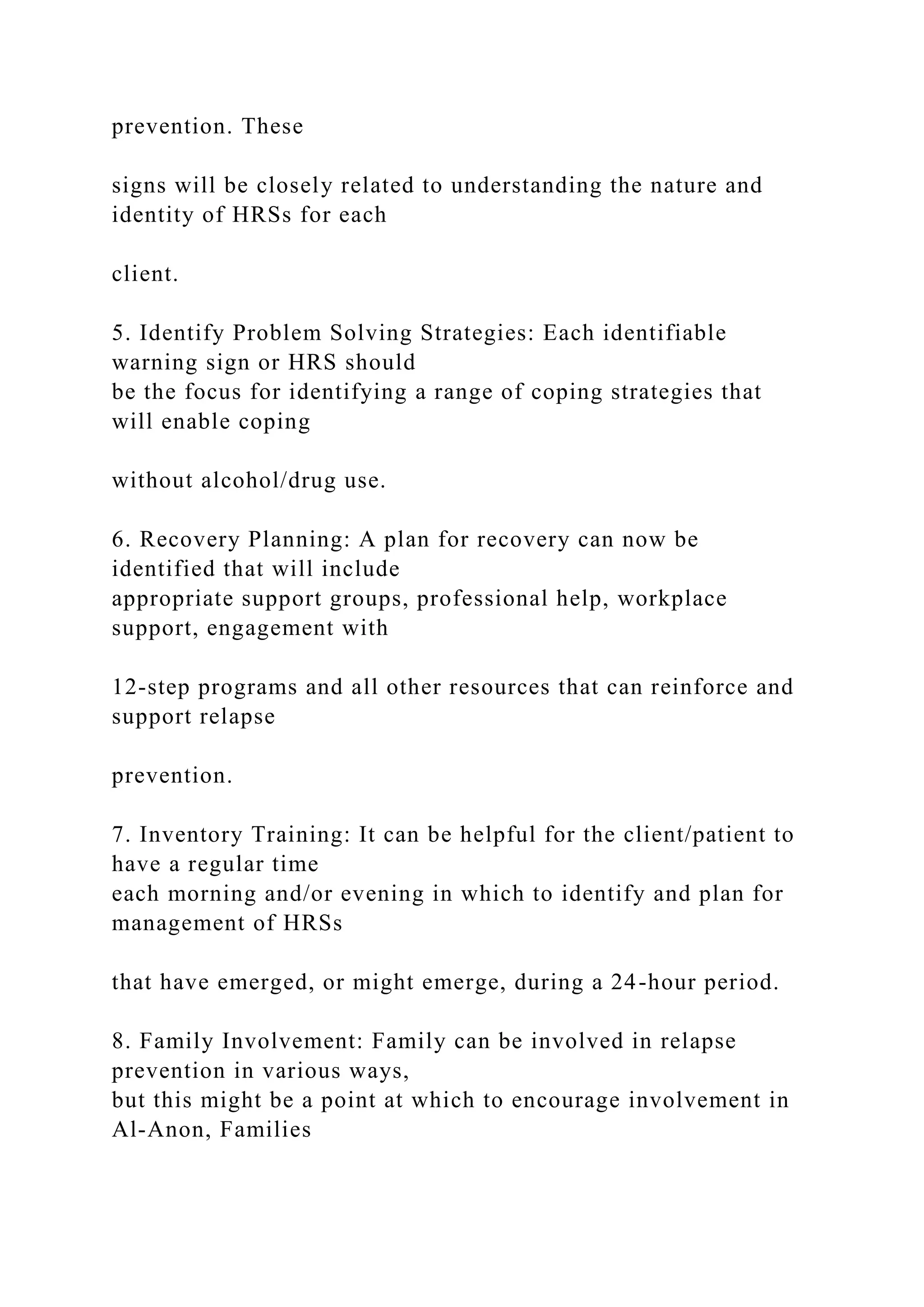 prevention. These
signs will be closely related to understanding the nature and
identity of HRSs for each
client.
5. Identify Problem Solving Strategies: Each identifiable
warning sign or HRS should
be the focus for identifying a range of coping strategies that
will enable coping
without alcohol/drug use.
6. Recovery Planning: A plan for recovery can now be
identified that will include
appropriate support groups, professional help, workplace
support, engagement with
12-step programs and all other resources that can reinforce and
support relapse
prevention.
7. Inventory Training: It can be helpful for the client/patient to
have a regular time
each morning and/or evening in which to identify and plan for
management of HRSs
that have emerged, or might emerge, during a 24-hour period.
8. Family Involvement: Family can be involved in relapse
prevention in various ways,
but this might be a point at which to encourage involvement in
Al-Anon, Families
 
