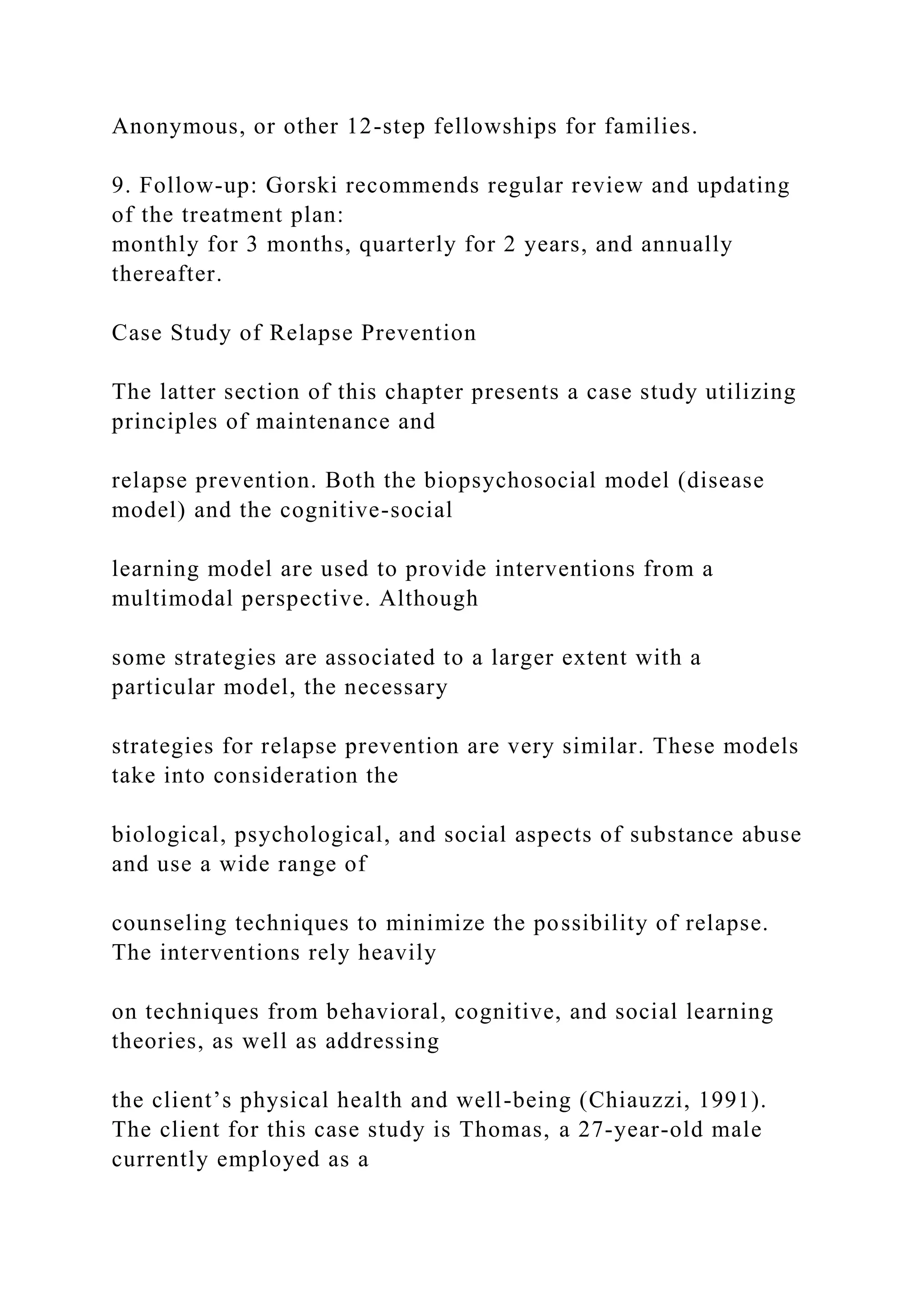 Anonymous, or other 12-step fellowships for families.
9. Follow-up: Gorski recommends regular review and updating
of the treatment plan:
monthly for 3 months, quarterly for 2 years, and annually
thereafter.
Case Study of Relapse Prevention
The latter section of this chapter presents a case study utilizing
principles of maintenance and
relapse prevention. Both the biopsychosocial model (disease
model) and the cognitive-social
learning model are used to provide interventions from a
multimodal perspective. Although
some strategies are associated to a larger extent with a
particular model, the necessary
strategies for relapse prevention are very similar. These models
take into consideration the
biological, psychological, and social aspects of substance abuse
and use a wide range of
counseling techniques to minimize the possibility of relapse.
The interventions rely heavily
on techniques from behavioral, cognitive, and social learning
theories, as well as addressing
the client’s physical health and well-being (Chiauzzi, 1991).
The client for this case study is Thomas, a 27-year-old male
currently employed as a
 