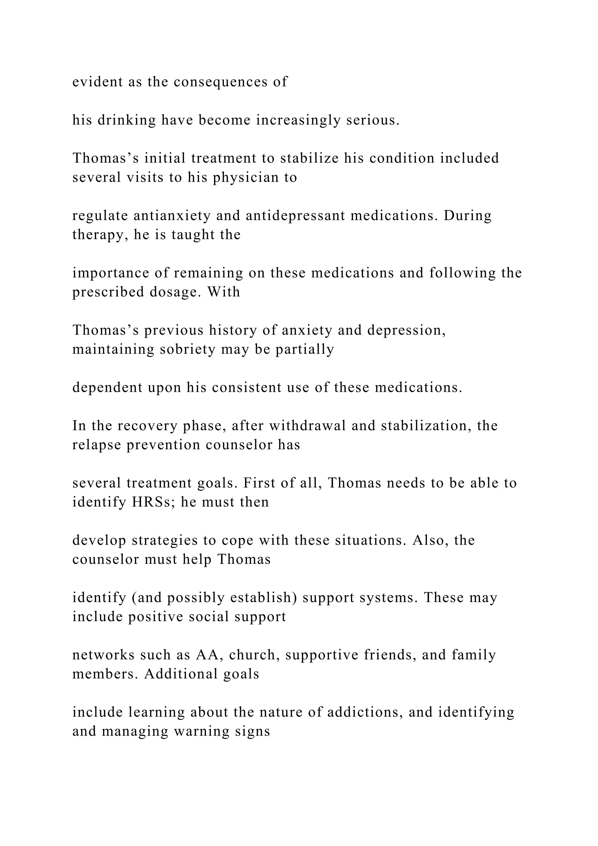 evident as the consequences of
his drinking have become increasingly serious.
Thomas’s initial treatment to stabilize his condition included
several visits to his physician to
regulate antianxiety and antidepressant medications. During
therapy, he is taught the
importance of remaining on these medications and following the
prescribed dosage. With
Thomas’s previous history of anxiety and depression,
maintaining sobriety may be partially
dependent upon his consistent use of these medications.
In the recovery phase, after withdrawal and stabilization, the
relapse prevention counselor has
several treatment goals. First of all, Thomas needs to be able to
identify HRSs; he must then
develop strategies to cope with these situations. Also, the
counselor must help Thomas
identify (and possibly establish) support systems. These may
include positive social support
networks such as AA, church, supportive friends, and family
members. Additional goals
include learning about the nature of addictions, and identifying
and managing warning signs
 