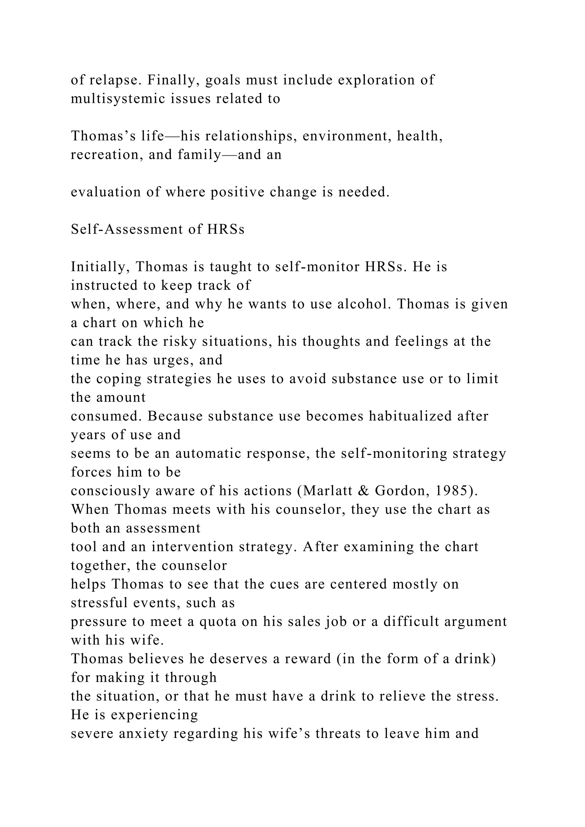 of relapse. Finally, goals must include exploration of
multisystemic issues related to
Thomas’s life—his relationships, environment, health,
recreation, and family—and an
evaluation of where positive change is needed.
Self-Assessment of HRSs
Initially, Thomas is taught to self-monitor HRSs. He is
instructed to keep track of
when, where, and why he wants to use alcohol. Thomas is given
a chart on which he
can track the risky situations, his thoughts and feelings at the
time he has urges, and
the coping strategies he uses to avoid substance use or to limit
the amount
consumed. Because substance use becomes habitualized after
years of use and
seems to be an automatic response, the self-monitoring strategy
forces him to be
consciously aware of his actions (Marlatt & Gordon, 1985).
When Thomas meets with his counselor, they use the chart as
both an assessment
tool and an intervention strategy. After examining the chart
together, the counselor
helps Thomas to see that the cues are centered mostly on
stressful events, such as
pressure to meet a quota on his sales job or a difficult argument
with his wife.
Thomas believes he deserves a reward (in the form of a drink)
for making it through
the situation, or that he must have a drink to relieve the stress.
He is experiencing
severe anxiety regarding his wife’s threats to leave him and
 
