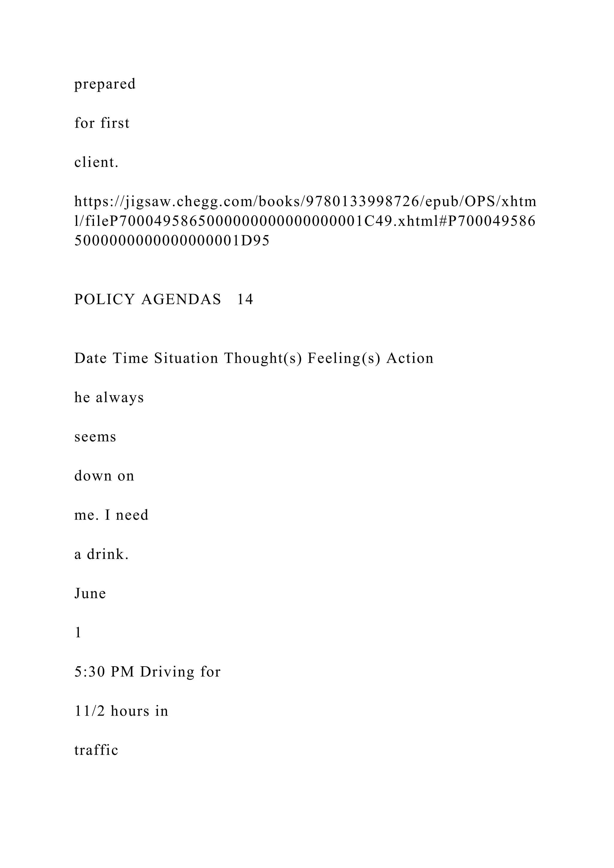 prepared
for first
client.
https://jigsaw.chegg.com/books/9780133998726/epub/OPS/xhtm
l/fileP7000495865000000000000000001C49.xhtml#P700049586
5000000000000000001D95
POLICY AGENDAS 14
Date Time Situation Thought(s) Feeling(s) Action
he always
seems
down on
me. I need
a drink.
June
1
5:30 PM Driving for
11/2 hours in
traffic
 