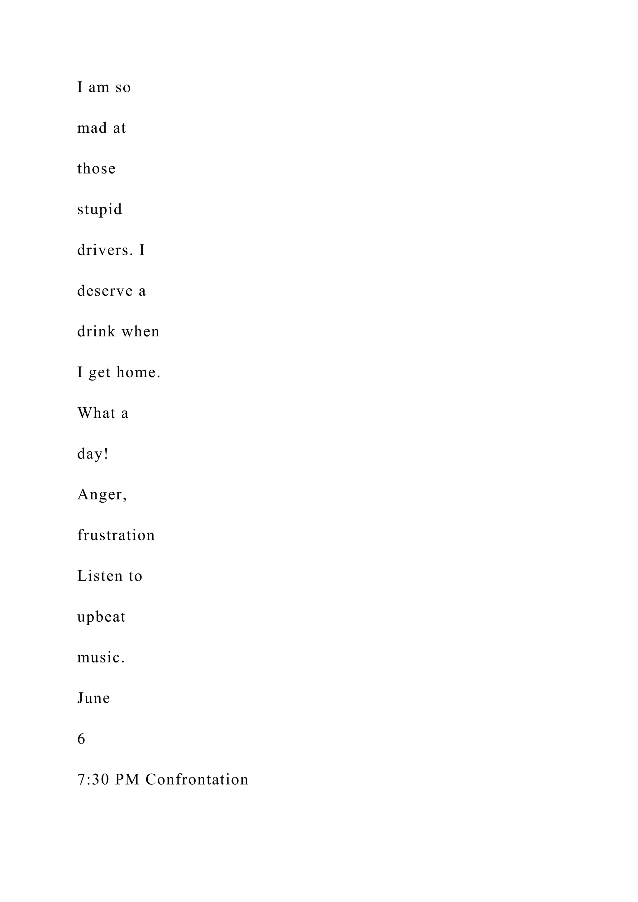 I am so
mad at
those
stupid
drivers. I
deserve a
drink when
I get home.
What a
day!
Anger,
frustration
Listen to
upbeat
music.
June
6
7:30 PM Confrontation
 