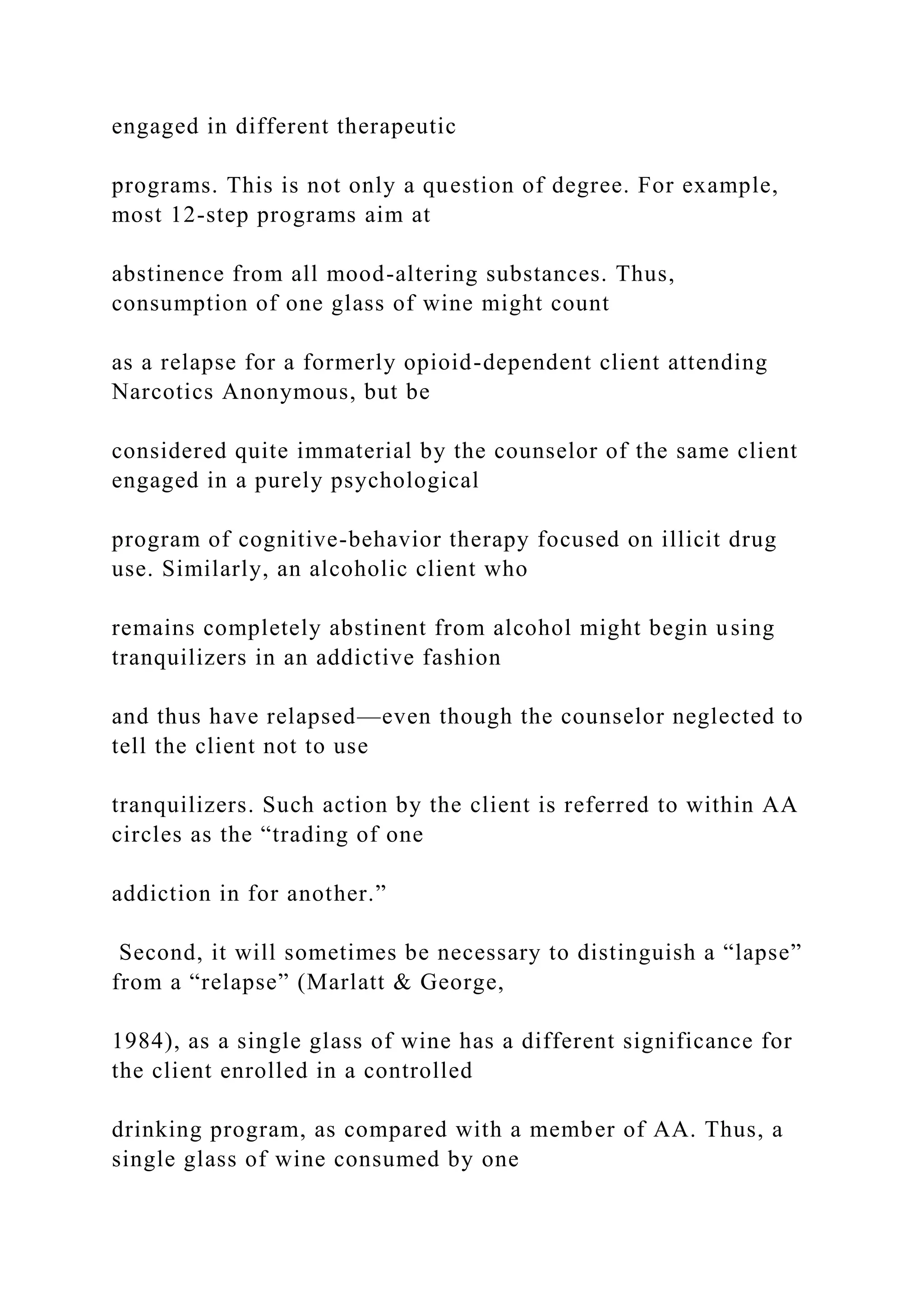 engaged in different therapeutic
programs. This is not only a question of degree. For example,
most 12-step programs aim at
abstinence from all mood-altering substances. Thus,
consumption of one glass of wine might count
as a relapse for a formerly opioid-dependent client attending
Narcotics Anonymous, but be
considered quite immaterial by the counselor of the same client
engaged in a purely psychological
program of cognitive-behavior therapy focused on illicit drug
use. Similarly, an alcoholic client who
remains completely abstinent from alcohol might begin using
tranquilizers in an addictive fashion
and thus have relapsed—even though the counselor neglected to
tell the client not to use
tranquilizers. Such action by the client is referred to within AA
circles as the “trading of one
addiction in for another.”
Second, it will sometimes be necessary to distinguish a “lapse”
from a “relapse” (Marlatt & George,
1984), as a single glass of wine has a different significance for
the client enrolled in a controlled
drinking program, as compared with a member of AA. Thus, a
single glass of wine consumed by one
 