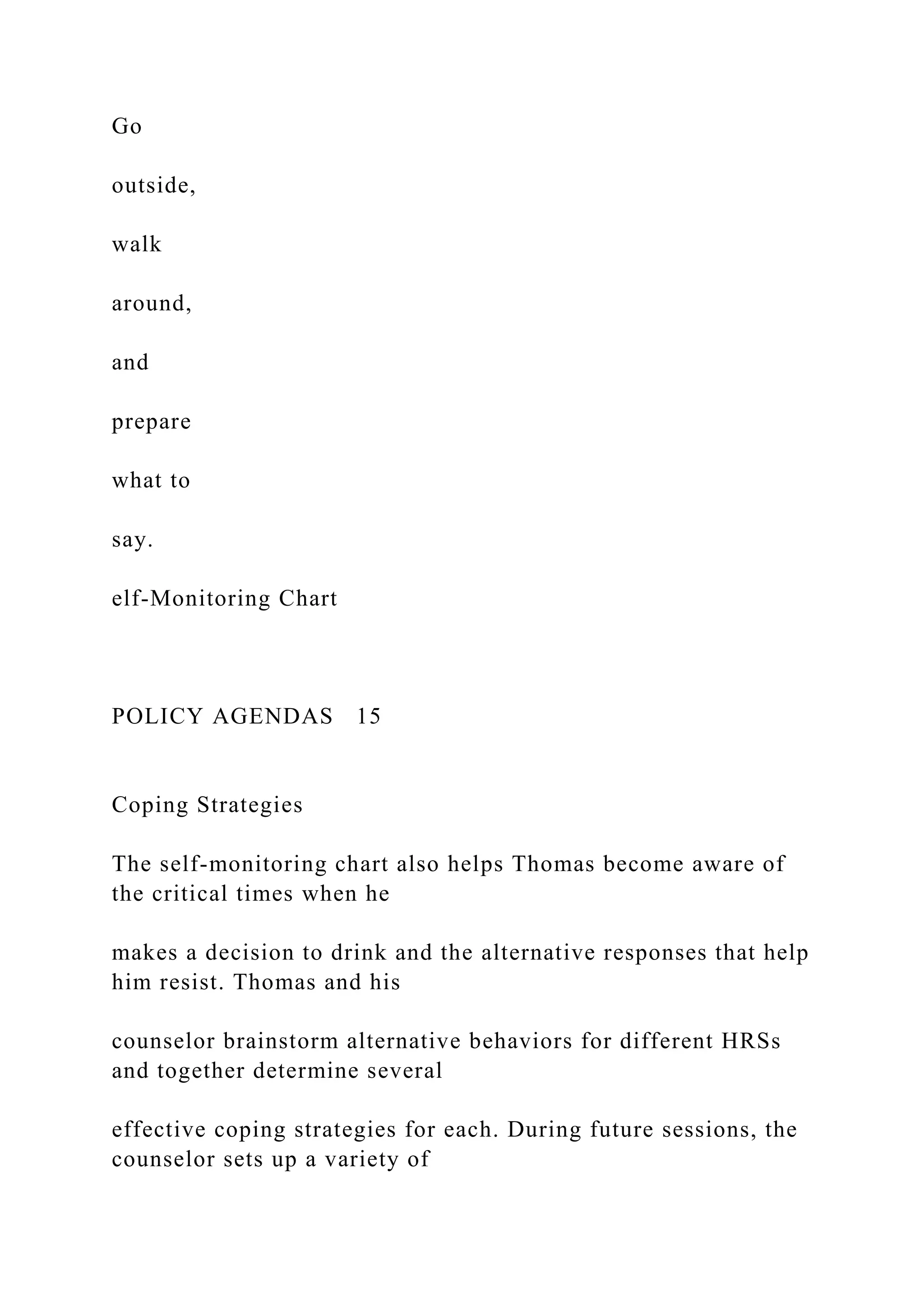 Go
outside,
walk
around,
and
prepare
what to
say.
elf-Monitoring Chart
POLICY AGENDAS 15
Coping Strategies
The self-monitoring chart also helps Thomas become aware of
the critical times when he
makes a decision to drink and the alternative responses that help
him resist. Thomas and his
counselor brainstorm alternative behaviors for different HRSs
and together determine several
effective coping strategies for each. During future sessions, the
counselor sets up a variety of
 