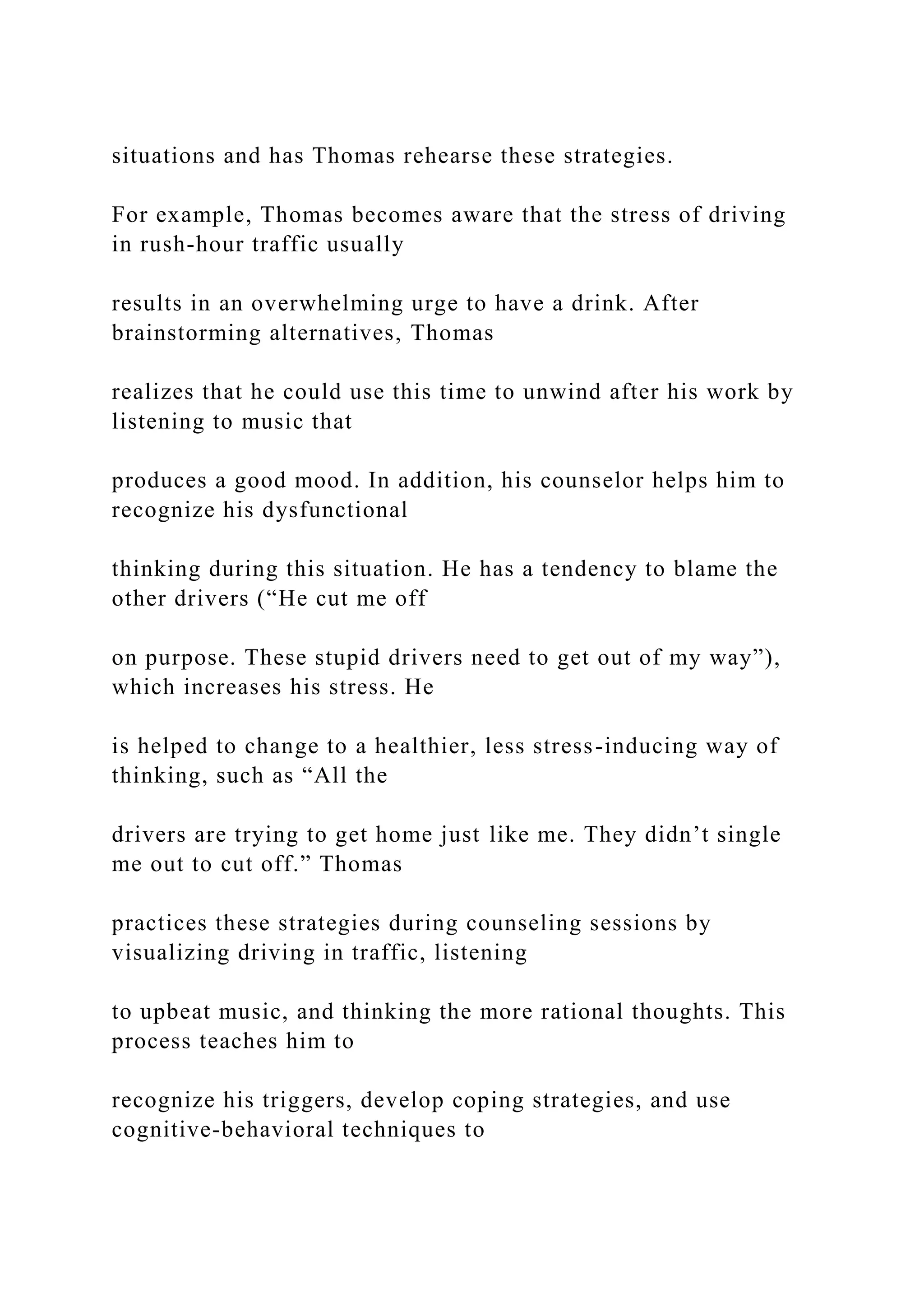 situations and has Thomas rehearse these strategies.
For example, Thomas becomes aware that the stress of driving
in rush-hour traffic usually
results in an overwhelming urge to have a drink. After
brainstorming alternatives, Thomas
realizes that he could use this time to unwind after his work by
listening to music that
produces a good mood. In addition, his counselor helps him to
recognize his dysfunctional
thinking during this situation. He has a tendency to blame the
other drivers (“He cut me off
on purpose. These stupid drivers need to get out of my way”),
which increases his stress. He
is helped to change to a healthier, less stress-inducing way of
thinking, such as “All the
drivers are trying to get home just like me. They didn’t single
me out to cut off.” Thomas
practices these strategies during counseling sessions by
visualizing driving in traffic, listening
to upbeat music, and thinking the more rational thoughts. This
process teaches him to
recognize his triggers, develop coping strategies, and use
cognitive-behavioral techniques to
 