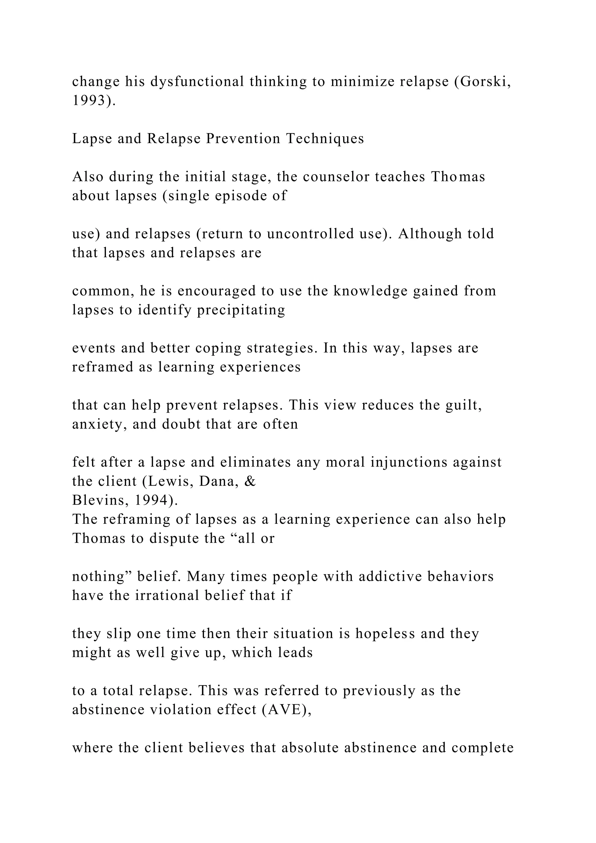 change his dysfunctional thinking to minimize relapse (Gorski,
1993).
Lapse and Relapse Prevention Techniques
Also during the initial stage, the counselor teaches Thomas
about lapses (single episode of
use) and relapses (return to uncontrolled use). Although told
that lapses and relapses are
common, he is encouraged to use the knowledge gained from
lapses to identify precipitating
events and better coping strategies. In this way, lapses are
reframed as learning experiences
that can help prevent relapses. This view reduces the guilt,
anxiety, and doubt that are often
felt after a lapse and eliminates any moral injunctions against
the client (Lewis, Dana, &
Blevins, 1994).
The reframing of lapses as a learning experience can also help
Thomas to dispute the “all or
nothing” belief. Many times people with addictive behaviors
have the irrational belief that if
they slip one time then their situation is hopeless and they
might as well give up, which leads
to a total relapse. This was referred to previously as the
abstinence violation effect (AVE),
where the client believes that absolute abstinence and complete
 