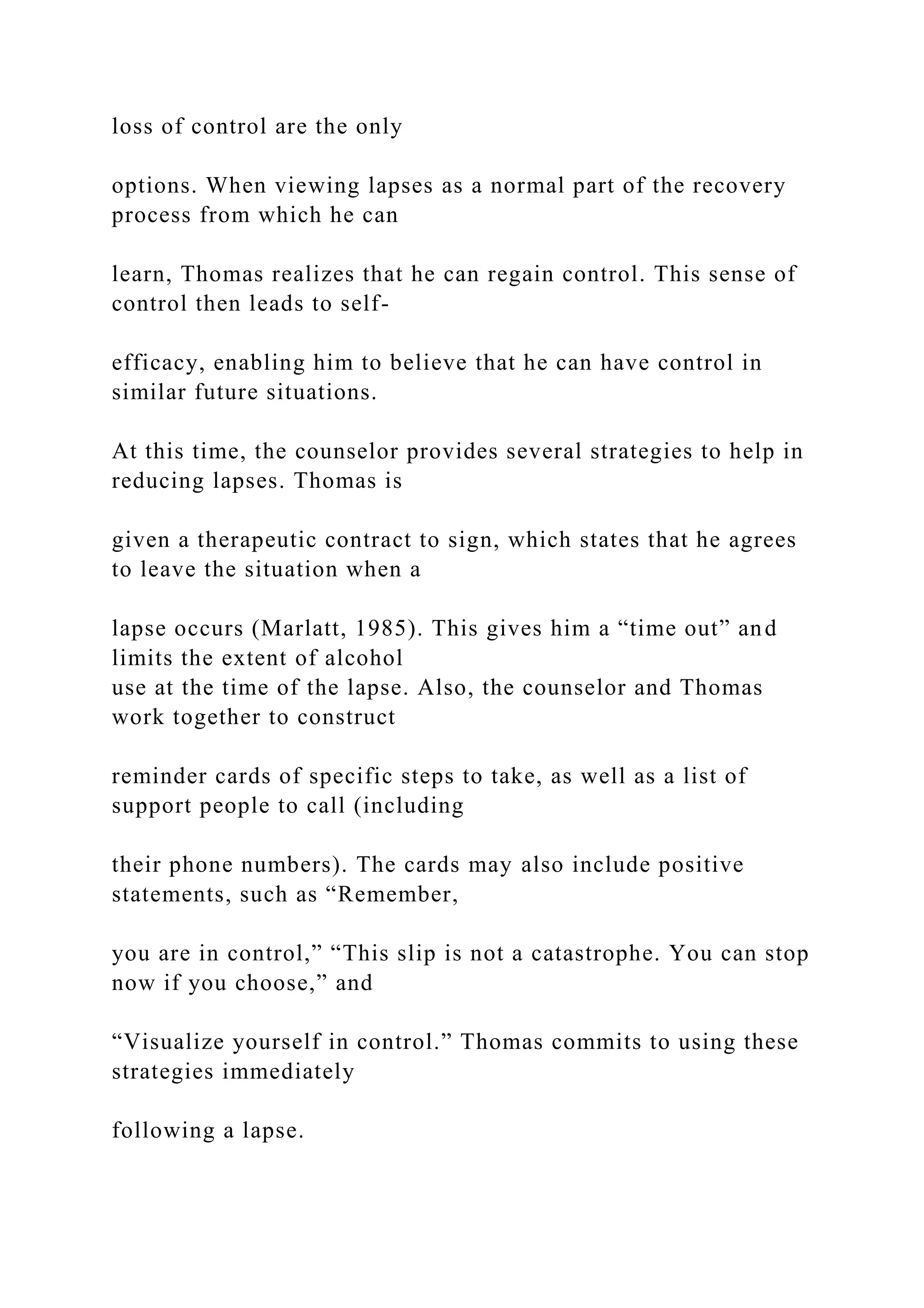 loss of control are the only
options. When viewing lapses as a normal part of the recovery
process from which he can
learn, Thomas realizes that he can regain control. This sense of
control then leads to self-
efficacy, enabling him to believe that he can have control in
similar future situations.
At this time, the counselor provides several strategies to help in
reducing lapses. Thomas is
given a therapeutic contract to sign, which states that he agrees
to leave the situation when a
lapse occurs (Marlatt, 1985). This gives him a “time out” and
limits the extent of alcohol
use at the time of the lapse. Also, the counselor and Thomas
work together to construct
reminder cards of specific steps to take, as well as a list of
support people to call (including
their phone numbers). The cards may also include positive
statements, such as “Remember,
you are in control,” “This slip is not a catastrophe. You can stop
now if you choose,” and
“Visualize yourself in control.” Thomas commits to using these
strategies immediately
following a lapse.
 