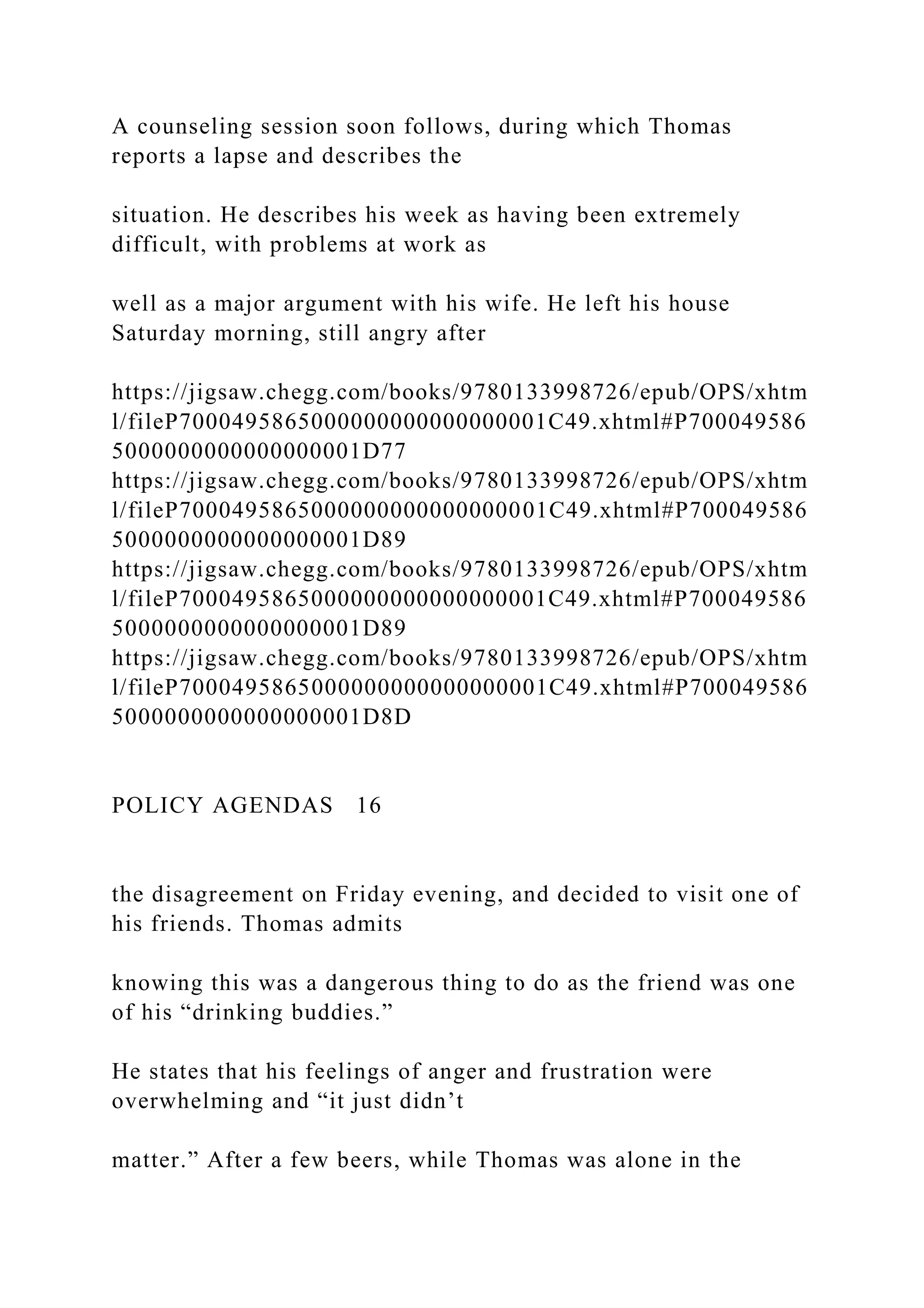A counseling session soon follows, during which Thomas
reports a lapse and describes the
situation. He describes his week as having been extremely
difficult, with problems at work as
well as a major argument with his wife. He left his house
Saturday morning, still angry after
https://jigsaw.chegg.com/books/9780133998726/epub/OPS/xhtm
l/fileP7000495865000000000000000001C49.xhtml#P700049586
5000000000000000001D77
https://jigsaw.chegg.com/books/9780133998726/epub/OPS/xhtm
l/fileP7000495865000000000000000001C49.xhtml#P700049586
5000000000000000001D89
https://jigsaw.chegg.com/books/9780133998726/epub/OPS/xhtm
l/fileP7000495865000000000000000001C49.xhtml#P700049586
5000000000000000001D89
https://jigsaw.chegg.com/books/9780133998726/epub/OPS/xhtm
l/fileP7000495865000000000000000001C49.xhtml#P700049586
5000000000000000001D8D
POLICY AGENDAS 16
the disagreement on Friday evening, and decided to visit one of
his friends. Thomas admits
knowing this was a dangerous thing to do as the friend was one
of his “drinking buddies.”
He states that his feelings of anger and frustration were
overwhelming and “it just didn’t
matter.” After a few beers, while Thomas was alone in the
 