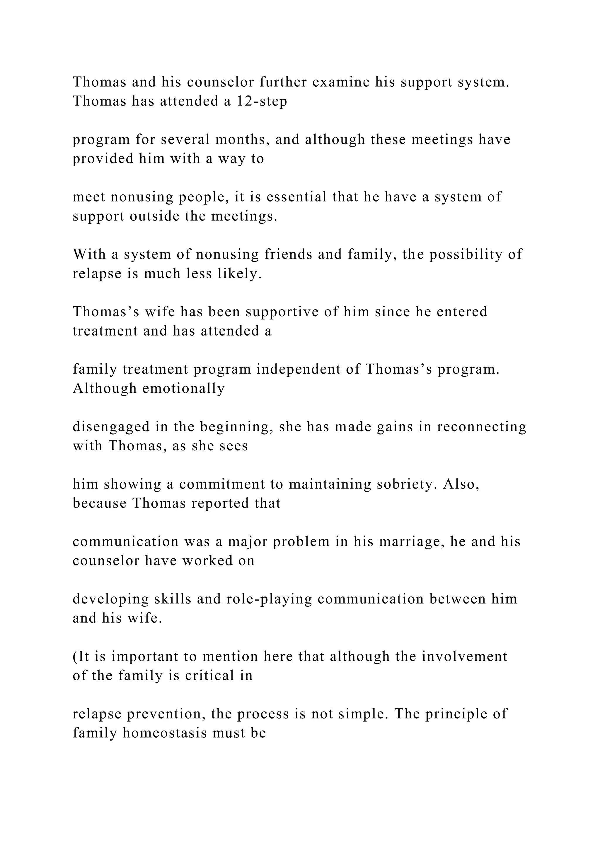 Thomas and his counselor further examine his support system.
Thomas has attended a 12-step
program for several months, and although these meetings have
provided him with a way to
meet nonusing people, it is essential that he have a system of
support outside the meetings.
With a system of nonusing friends and family, the possibility of
relapse is much less likely.
Thomas’s wife has been supportive of him since he entered
treatment and has attended a
family treatment program independent of Thomas’s program.
Although emotionally
disengaged in the beginning, she has made gains in reconnecting
with Thomas, as she sees
him showing a commitment to maintaining sobriety. Also,
because Thomas reported that
communication was a major problem in his marriage, he and his
counselor have worked on
developing skills and role-playing communication between him
and his wife.
(It is important to mention here that although the involvement
of the family is critical in
relapse prevention, the process is not simple. The principle of
family homeostasis must be
 