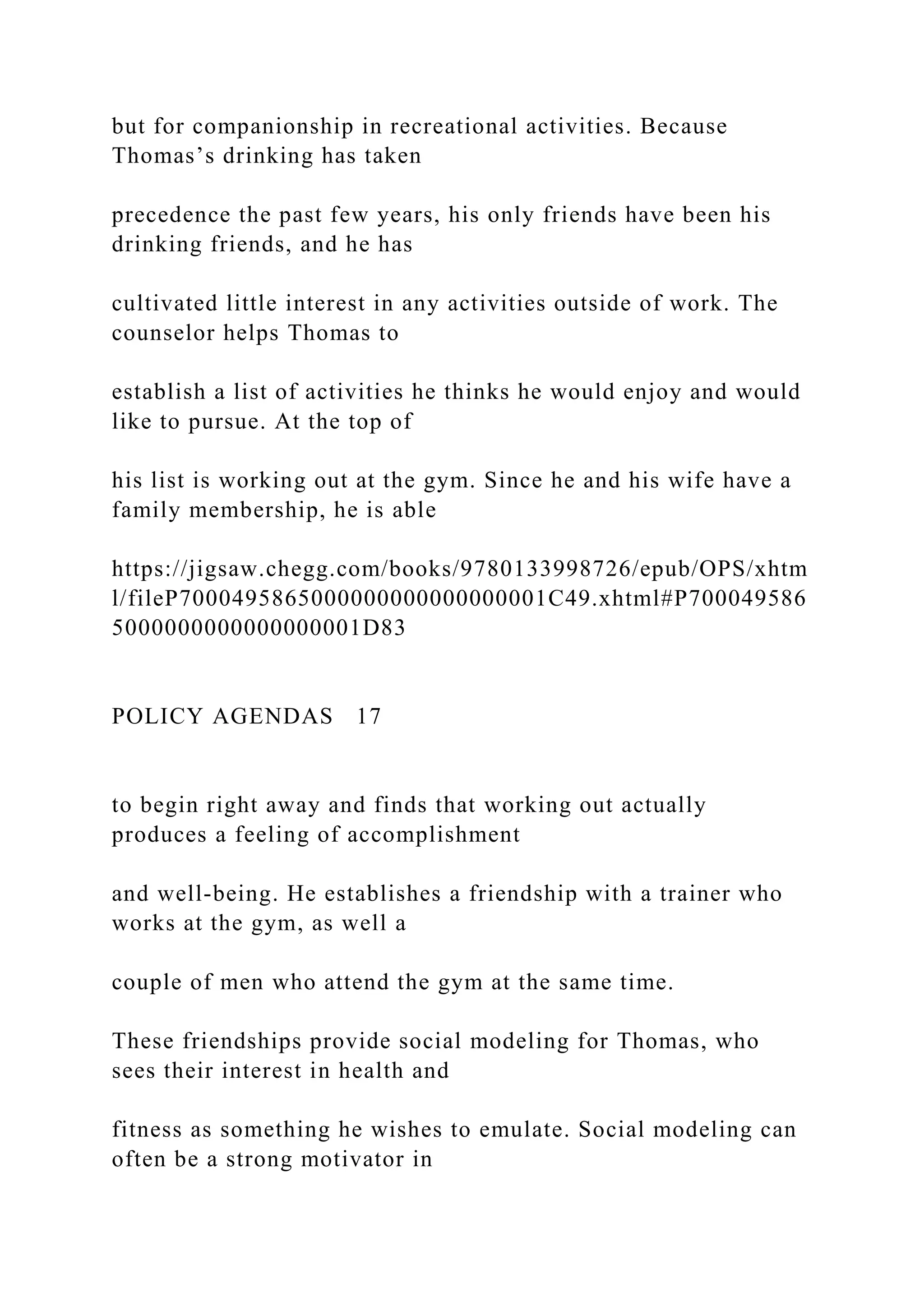 but for companionship in recreational activities. Because
Thomas’s drinking has taken
precedence the past few years, his only friends have been his
drinking friends, and he has
cultivated little interest in any activities outside of work. The
counselor helps Thomas to
establish a list of activities he thinks he would enjoy and would
like to pursue. At the top of
his list is working out at the gym. Since he and his wife have a
family membership, he is able
https://jigsaw.chegg.com/books/9780133998726/epub/OPS/xhtm
l/fileP7000495865000000000000000001C49.xhtml#P700049586
5000000000000000001D83
POLICY AGENDAS 17
to begin right away and finds that working out actually
produces a feeling of accomplishment
and well-being. He establishes a friendship with a trainer who
works at the gym, as well a
couple of men who attend the gym at the same time.
These friendships provide social modeling for Thomas, who
sees their interest in health and
fitness as something he wishes to emulate. Social modeling can
often be a strong motivator in
 