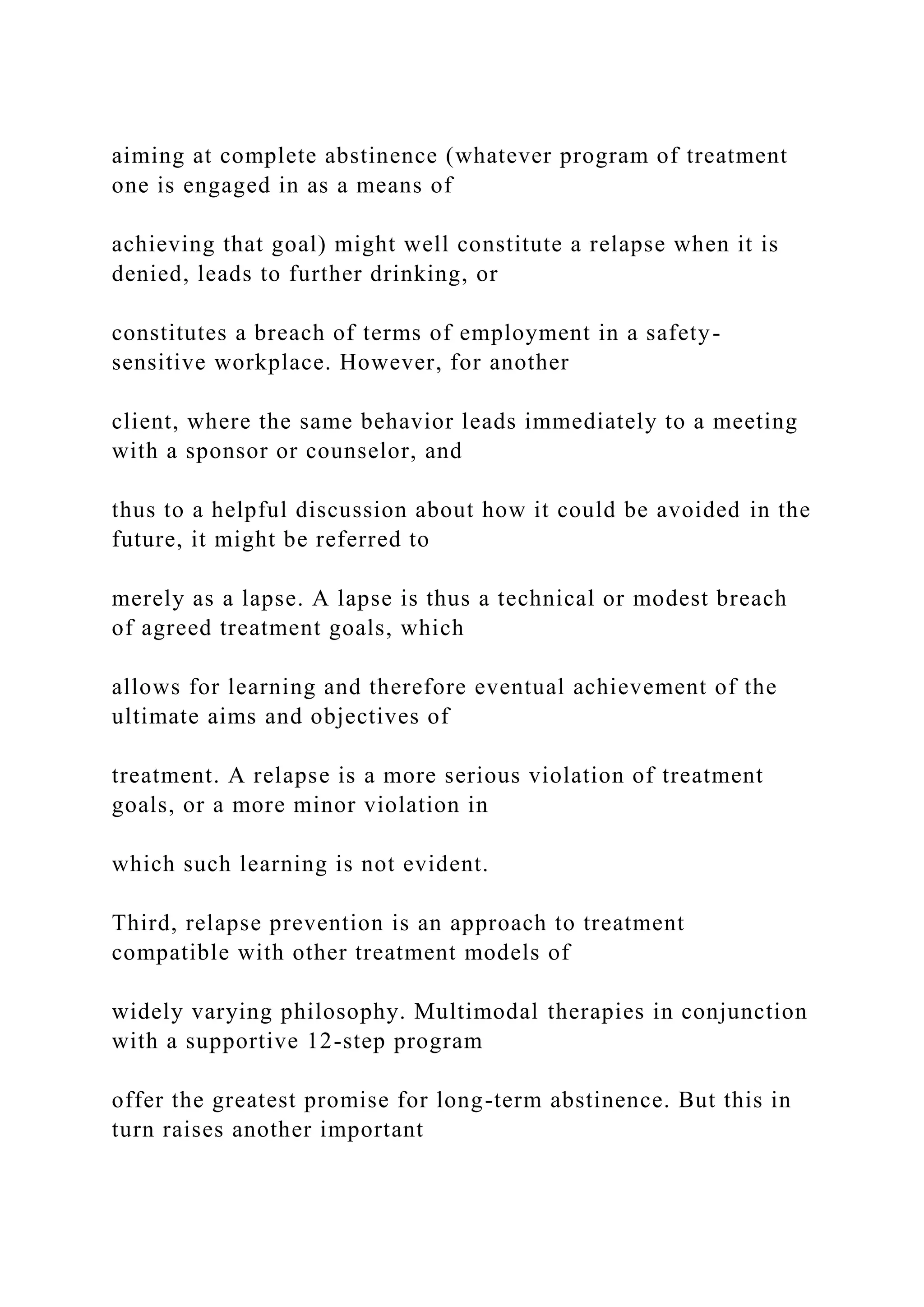 aiming at complete abstinence (whatever program of treatment
one is engaged in as a means of
achieving that goal) might well constitute a relapse when it is
denied, leads to further drinking, or
constitutes a breach of terms of employment in a safety-
sensitive workplace. However, for another
client, where the same behavior leads immediately to a meeting
with a sponsor or counselor, and
thus to a helpful discussion about how it could be avoided in the
future, it might be referred to
merely as a lapse. A lapse is thus a technical or modest breach
of agreed treatment goals, which
allows for learning and therefore eventual achievement of the
ultimate aims and objectives of
treatment. A relapse is a more serious violation of treatment
goals, or a more minor violation in
which such learning is not evident.
Third, relapse prevention is an approach to treatment
compatible with other treatment models of
widely varying philosophy. Multimodal therapies in conjunction
with a supportive 12-step program
offer the greatest promise for long-term abstinence. But this in
turn raises another important
 