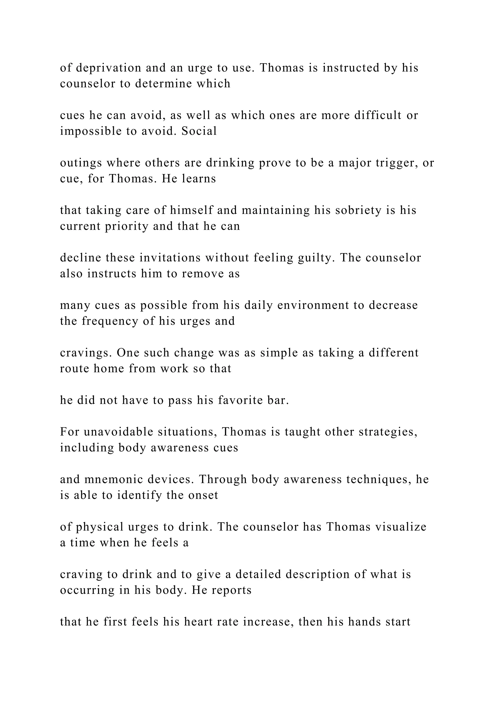 of deprivation and an urge to use. Thomas is instructed by his
counselor to determine which
cues he can avoid, as well as which ones are more difficult or
impossible to avoid. Social
outings where others are drinking prove to be a major trigger, or
cue, for Thomas. He learns
that taking care of himself and maintaining his sobriety is his
current priority and that he can
decline these invitations without feeling guilty. The counselor
also instructs him to remove as
many cues as possible from his daily environment to decrease
the frequency of his urges and
cravings. One such change was as simple as taking a different
route home from work so that
he did not have to pass his favorite bar.
For unavoidable situations, Thomas is taught other strategies,
including body awareness cues
and mnemonic devices. Through body awareness techniques, he
is able to identify the onset
of physical urges to drink. The counselor has Thomas visualize
a time when he feels a
craving to drink and to give a detailed description of what is
occurring in his body. He reports
that he first feels his heart rate increase, then his hands start
 
